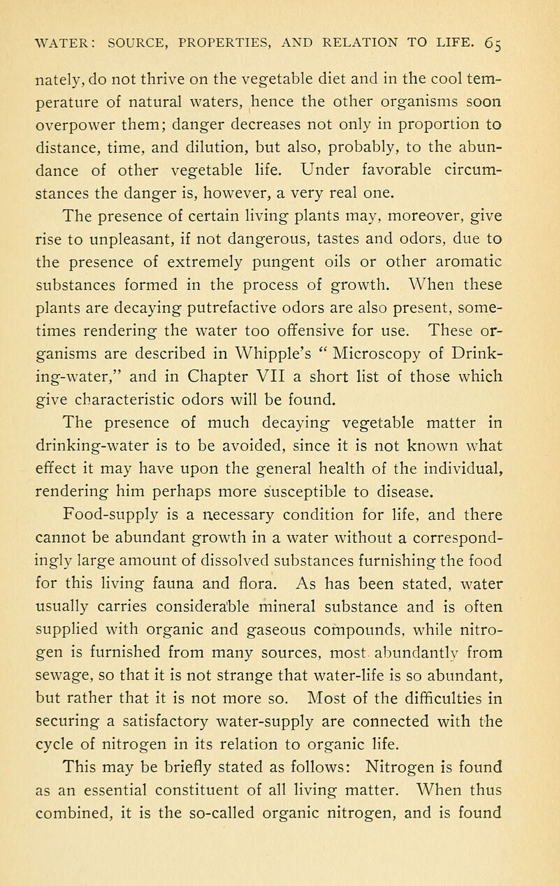 nately, do not thrive on the vegetable diet and in the cool tem- perature of natural waters, hence the other organisms soon overpower them; danger decreases not only in proportion to distance, time, and dilution, but also, probably, to the abun- dance of other vegetable life. Under favorable circum- stances the danger is, however, a very real one. The presence of certain living plants may, moreover, give rise to unpleasant, if not dangerous, tastes and odors, due to the presence of extremely pungent oils or other aromatic substances formed in the process of growth. When these plants are decaying putrefactive odors are also present, some- times rendering the water too offensive for use. These or- ganisms are described in Whipple's  Microscopy of Drink- ing-water, and in Chapter VII a short list of those which give characteristic odors will be found. The presence of much decaying vegetable matter in drinking-water is to be avoided, since it is not known what effect it may have upon the general health of the individual, rendering him perhaps more susceptible to disease. Food-supply is a necessary condition for life, and there cannot be abundant growth in a water without a correspond- ingly large amount of dissolved substances furnishing the food for this living fauna and flora. As has been stated, water usually carries considerable mineral substance and is often supplied with organic and gaseous compounds, while nitro- gen is furnished from many sources, most, abundantly from sewage, so that it is not strange that water-life is so abundant, but rather that it is not more so. Most of the difficulties in securing a satisfactory water-supply are connected with the cycle of nitrogen in its relation to organic life. This may be briefly stated as follows: Nitrogen is found as an essential constituent of all living matter. When thus combined, it is the so-called organic nitrogen, and is found