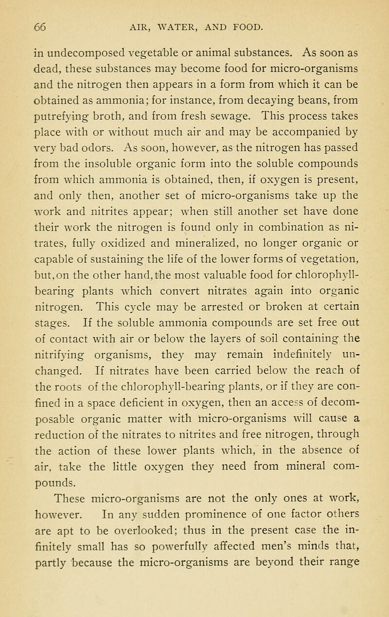 in undecomposed vegetable or animal substances. As soon as dead, these substances may become food for micro-organisms and the nitrogen then appears in a form from which it can be obtained as ammonia; for instance, from decaying beans, from putrefying broth, and from fresh sewage. This process takes place with or without much air and may be accompanied by very bad odors. As soon, however, as the nitrogen has passed from the insoluble organic form into the soluble compounds from which ammonia is obtained, then, if oxygen is present, and only then, another set of micro-organisms take up the work and nitrites appear; when still another set have done their work the nitrogen is found only in combination as ni- trates, fully oxidized and mineralized, no longer organic or capable of sustaining the life of the lower forms of vegetation, but, on the other hand, the most valuable food for chlorophyll- bearing plants which convert nitrates again into organic nitrogen. This cycle may be arrested or broken at certain stages. If the soluble ammonia compounds are set free out of contact with air or below the layers of soil containing the nitrifying organisms, they may remain indefinitely un- changed. If nitrates have been carried below the reach of the roots of the chlorophyll-bearing plants, or if they are con- fined in a space deficient in oxygen, then an access of decom- posable organic matter with micro-organisms will cause a reduction of the nitrates to nitrites and free nitrogen, through the action of these lower plants which, in the absence of air, take the little oxygen they need from mineral com- pounds. These micro-organisms are not the only ones at work, however. In any sudden prominence of one factor others are apt to be overlooked; thus in the present case the in- finitely small has so powerfully affected men's minds that, partly because the micro-organisms are beyond their range