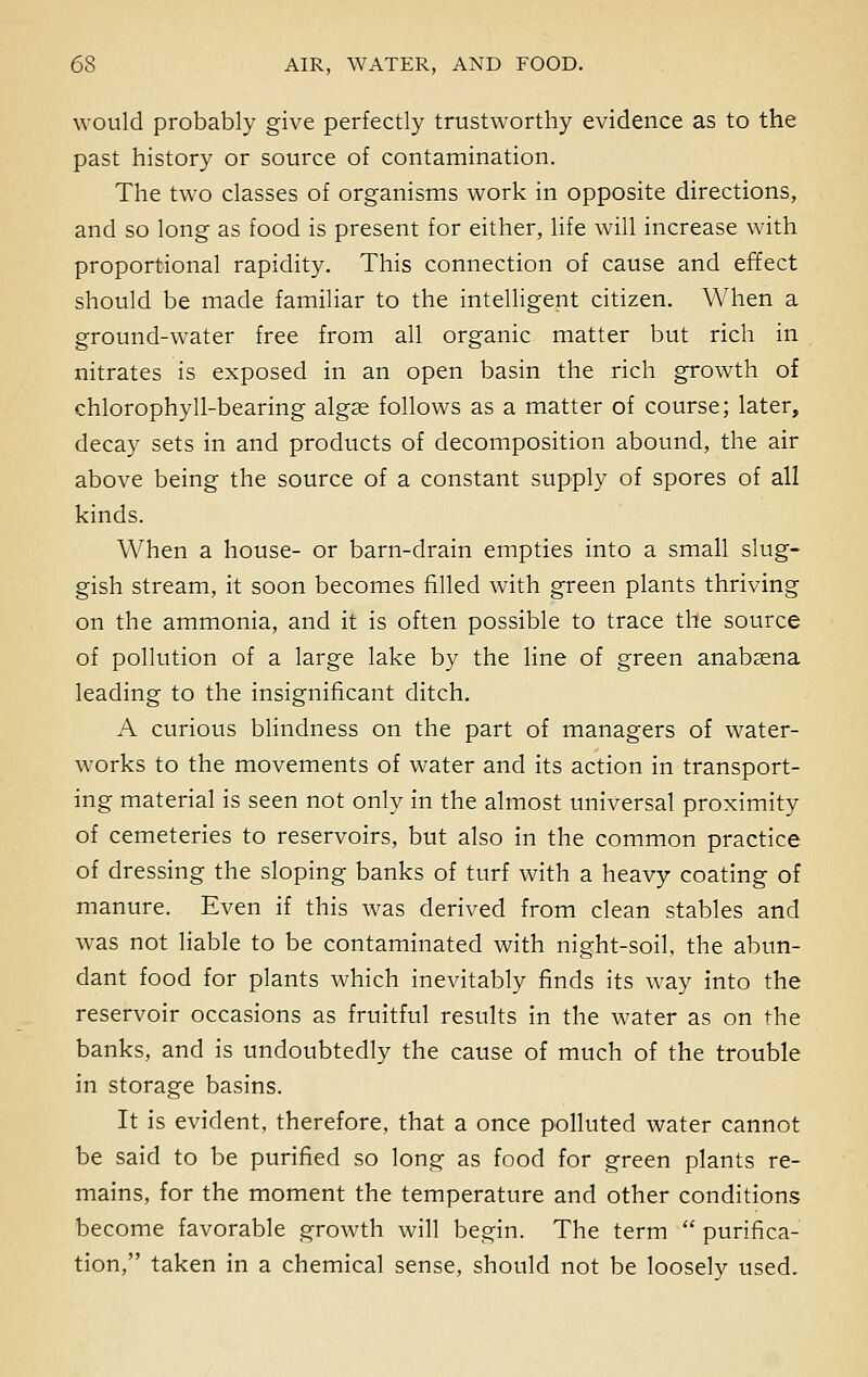 would probably give perfectly trustworthy evidence as to the past history or source of contamination. The two classes of organisms work in opposite directions, and so long as food is present for either, life will increase with proportional rapidity. This connection of cause and effect should be made familiar to the intelligent citizen. When a ground-water free from all organic matter but rich in nitrates is exposed in an open basin the rich growth of chlorophyll-bearing algae follows as a matter of course; later, decay sets in and products of decomposition abound, the air above being the source of a constant supply of spores of all kinds. When a house- or barn-drain empties into a small slug- gish stream, it soon becomes filled with green plants thriving on the ammonia, and it is often possible to trace the source of pollution of a large lake by the line of green anabaena leading to the insignificant ditch. A curious blindness on the part of managers of water- works to the movements of water and its action in transport- ing material is seen not only in the almost universal proximity of cemeteries to reservoirs, but also in the common practice of dressing the sloping banks of turf with a heavy coating of manure. Even if this was derived from clean stables and was not liable to be contaminated with night-soil, the abun- dant food for plants which inevitably finds its way into the reservoir occasions as fruitful results in the water as on the banks, and is undoubtedly the cause of much of the trouble in storage basins. It is evident, therefore, that a once polluted water cannot be said to be purified so long as food for green plants re- mains, for the moment the temperature and other conditions become favorable growth will begin. The term  purifica- tion, taken in a chemical sense, should not be loosely used.