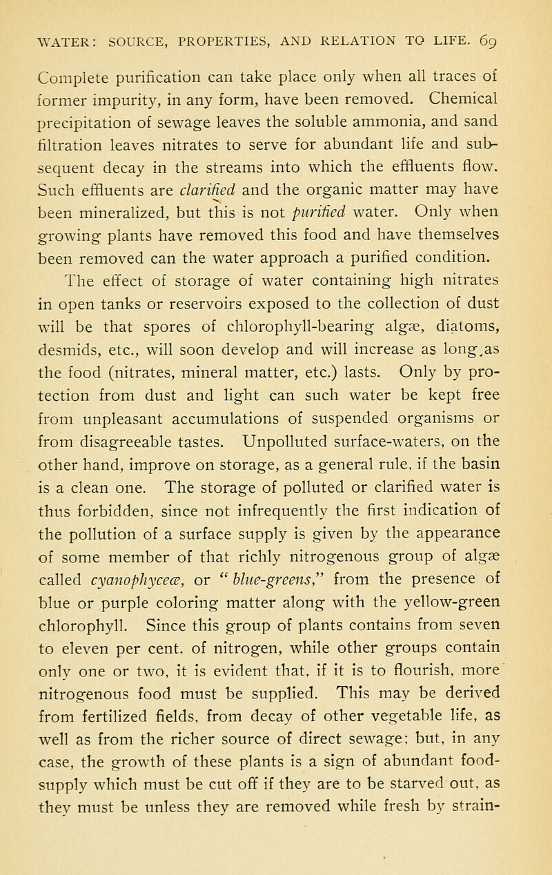 Complete purification can take place only when all traces of former impurity, in any form, have been removed. Chemical precipitation of sewage leaves the soluble ammonia, and sand filtration leaves nitrates to serve for abundant life and sub- sequent decay in the streams into which the effluents flow. Such effluents are clarified and the organic matter may have been mineralized, but this is not purified water. Only when growing plants have removed this food and have themselves been removed can the water approach a purified condition. The effect of storage of water containing high nitrates in open tanks or reservoirs exposed to the collection of dust will be that spores of chlorophyll-bearing algae, diatoms, desmids, etc., will soon develop and will increase as long,as the food (nitrates, mineral matter, etc.) lasts. Only by pro- tection from dust and light can such water be kept free from unpleasant accumulations of suspended organisms or from disagreeable tastes. Unpolluted surface-waters, on the other hand, improve on storage, as a general rule, if the basin is a clean one. The storage of polluted or clarified water is thus forbidden, since not infrequently the first indication of the pollution of a surface supply is given by the appearance of some member of that richly nitrogenous group of alga? called cyanophycece, or  blue-greens, from the presence of blue or purple coloring matter along with the yellow-green chlorophyll. Since this group of plants contains from seven to eleven per cent, of nitrogen, while other groups contain only one or two, it is evident that, if it is to flourish, more nitrogenous food must be supplied. This may be derived from fertilized fields, from decay of other vegetable life, as well as from the richer source of direct sewage; but, in any case, the growth of these plants is a sign of abundant food- supply which must be cut off if they are to be starved out, as they must be unless they are removed while fresh by strain-