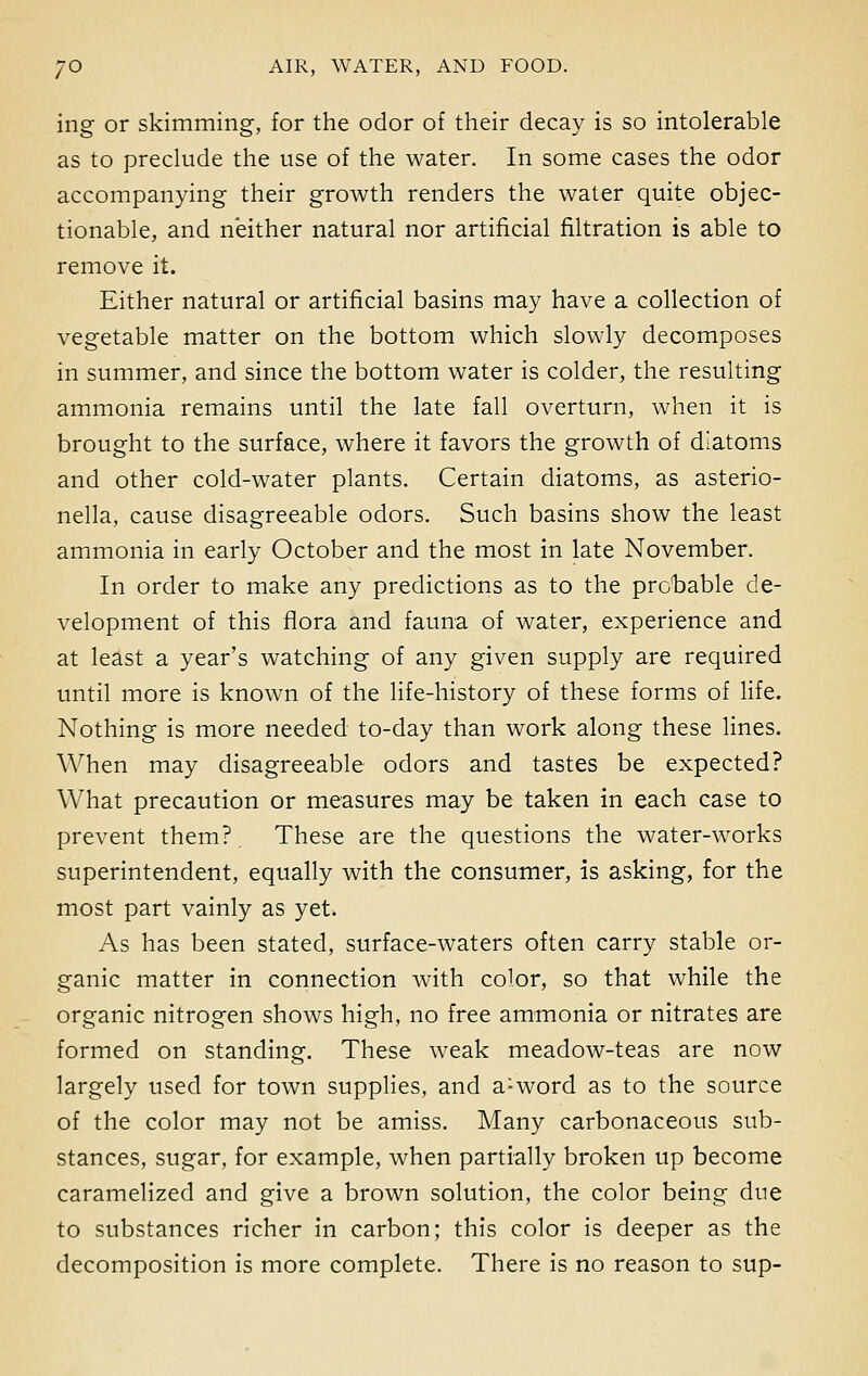 ing or skimming, for the odor of their decay is so intolerable as to preclude the use of the water. In some cases the odor accompanying their growth renders the water quite objec- tionable, and neither natural nor artificial filtration is able to remove it. Either natural or artificial basins may have a collection of vegetable matter on the bottom which slowly decomposes in summer, and since the bottom water is colder, the resulting ammonia remains until the late fall overturn, when it is brought to the surface, where it favors the growth of diatoms and other cold-water plants. Certain diatoms, as asterio- nella, cause disagreeable odors. Such basins show the least ammonia in early October and the most in late November. In order to make any predictions as to the pro'bable de- velopment of this flora and fauna of water, experience and at least a year's watching of any given supply are required until more is known of the life-history of these forms of life. Nothing is more needed to-day than work along these lines. When may disagreeable odors and tastes be expected? What precaution or measures may be taken in each case to prevent them?. These are the questions the water-works superintendent, equally with the consumer, is asking, for the most part vainly as yet. As has been stated, surface-waters often carry stable or- ganic matter in connection with color, so that while the organic nitrogen shows high, no free ammonia or nitrates are formed on standing. These weak meadow-teas are now largely used for town supplies, and a:word as to the source of the color may not be amiss. Many carbonaceous sub- stances, sugar, for example, when partially broken up become caramelized and give a brown solution, the color being due to substances richer in carbon; this color is deeper as the decomposition is more complete. There is no reason to sup-