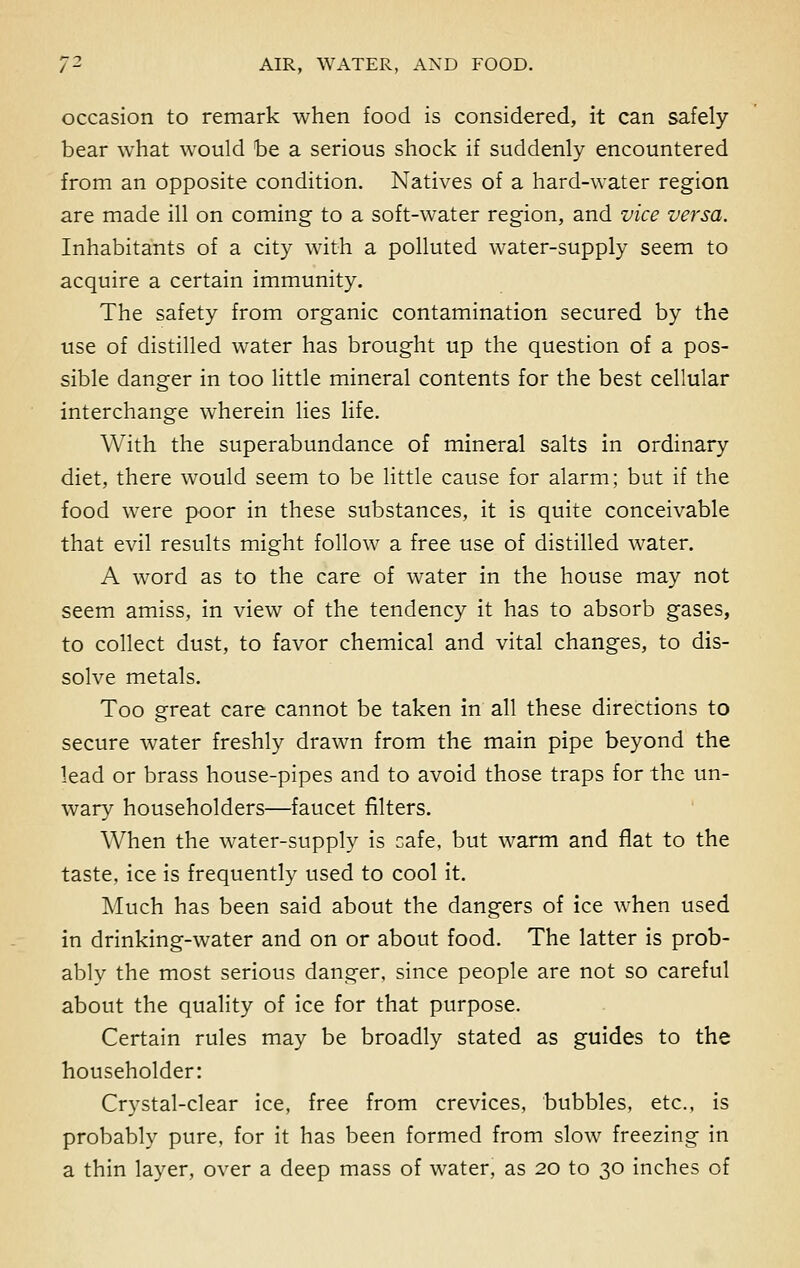 occasion to remark when food is considered, it can safely bear what would be a serious shock if suddenly encountered from an opposite condition. Natives of a hard-water region are made ill on coming to a soft-water region, and vice versa. Inhabitants of a city with a polluted water-supply seem to acquire a certain immunity. The safety from organic contamination secured by the use of distilled water has brought up the question of a pos- sible danger in too little mineral contents for the best cellular interchange wherein lies life. With the superabundance of mineral salts in ordinary diet, there would seem to be little cause for alarm; but if the food were poor in these substances, it is quite conceivable that evil results might follow a free use of distilled water. A word as to the care of water in the house may not seem amiss, in view of the tendency it has to absorb gases, to collect dust, to favor chemical and vital changes, to dis- solve metals. Too great care cannot be taken in all these directions to secure water freshly drawn from the main pipe beyond the lead or brass house-pipes and to avoid those traps for the un- wary householders—faucet filters. When the water-supply is cafe, but warm and flat to the taste, ice is frequently used to cool it. Much has been said about the dangers of ice when used in drinking-water and on or about food. The latter is prob- ably the most serious danger, since people are not so careful about the quality of ice for that purpose. Certain rules may be broadly stated as guides to the householder: Crystal-clear ice, free from crevices, bubbles, etc., is probably pure, for it has been formed from slow freezing in a thin layer, over a deep mass of water, as 20 to 30 inches of