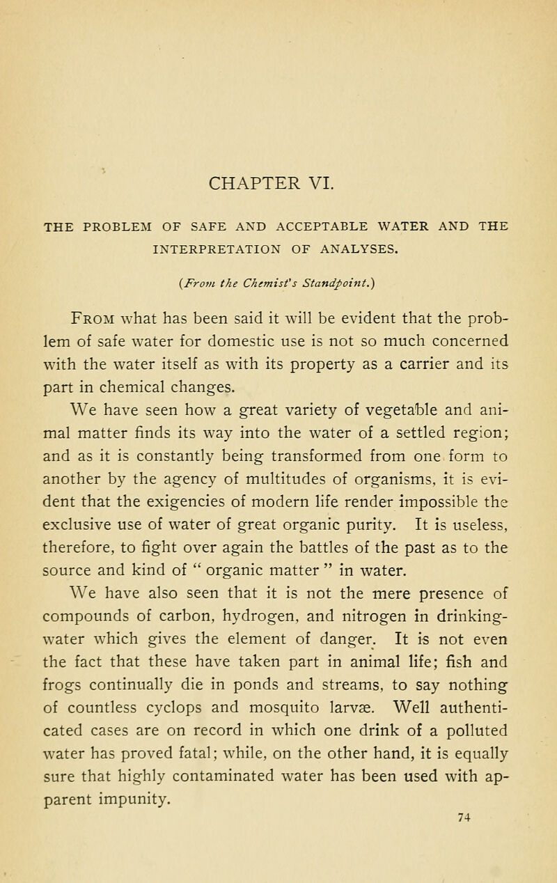 CHAPTER VI. THE PROBLEM OF SAFE AND ACCEPTABLE WATER AND THE INTERPRETATION OF ANALYSES. {From the Chemist's Standpoint.) From what has been said it will be evident that the prob- lem of safe water for domestic use is not so much concerned with the water itself as with its property as a carrier and its part in chemical changes. We have seen how a great variety of vegetable and ani- mal matter finds its way into the water of a settled region; and as it is constantly being transformed from one form to another by the agency of multitudes of organisms, it is evi- dent that the exigencies of modern life render impossible the exclusive use of water of great organic purity. It is useless, therefore, to fight over again the battles of the past as to the source and kind of  organic matter  in water. We have also seen that it is not the mere presence of compounds of carbon, hydrogen, and nitrogen in drinking- water which gives the element of danger. It is not even the fact that these have taken part in animal life; fish and frogs continually die in ponds and streams, to say nothing of countless cyclops and mosquito larvse. Well authenti- cated cases are on record in which one drink of a polluted water has proved fatal; while, on the other hand, it is equally sure that highly contaminated water has been used with ap- parent impunity.