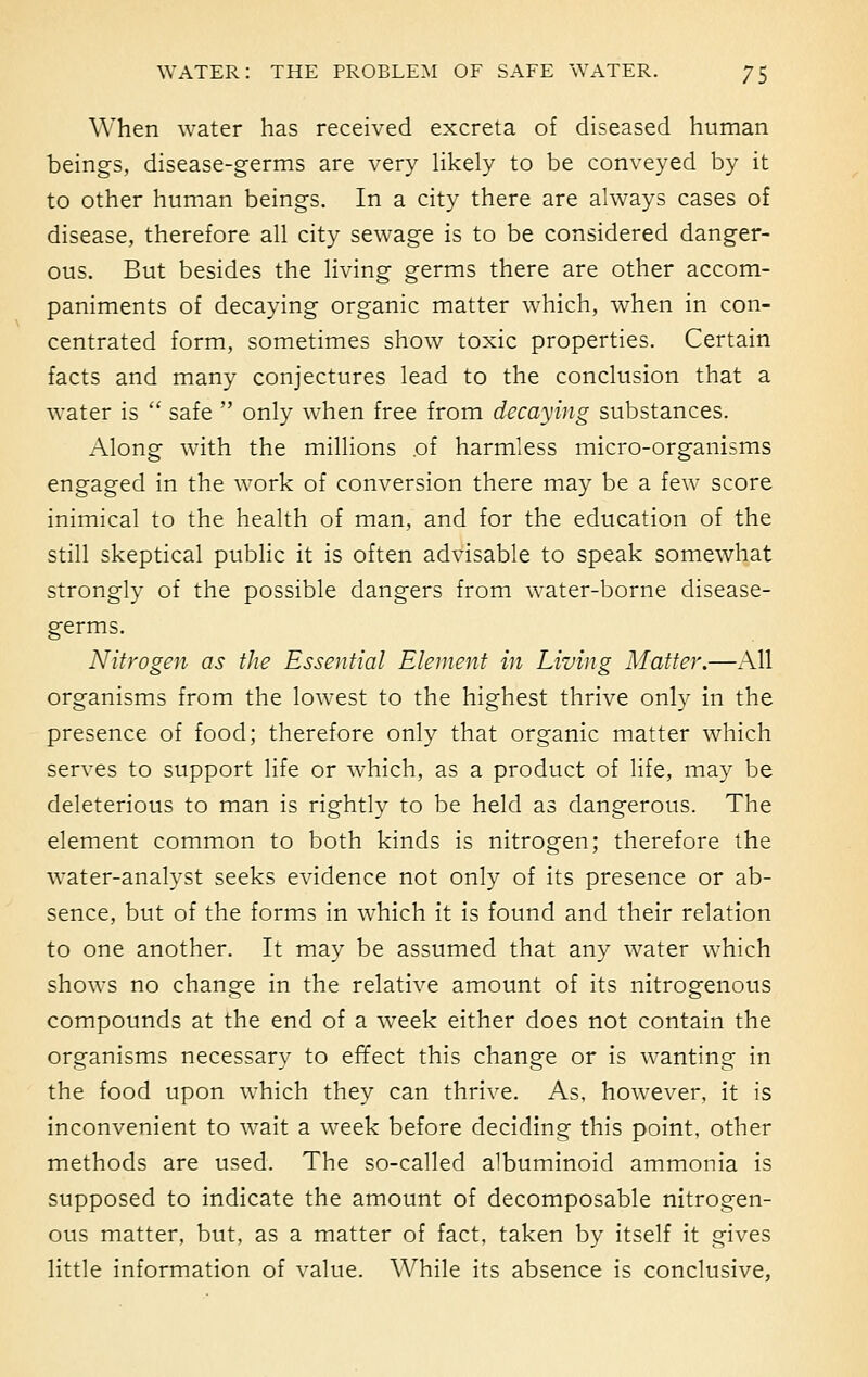 When water has received excreta of diseased human beings, disease-germs are very likely to be conveyed by it to other human beings. In a city there are always cases of disease, therefore all city sewage is to be considered danger- ous. But besides the living germs there are other accom- paniments of decaying organic matter which, when in con- centrated form, sometimes show toxic properties. Certain facts and many conjectures lead to the conclusion that a water is  safe  only when free from decaying substances. Along with the millions of harmless micro-organisms engaged in the work of conversion there may be a few score inimical to the health of man, and for the education of the still skeptical public it is often advisable to speak somewhat strongly of the possible dangers from water-borne disease- germs. Nitrogen as the Essential Element in Living Matter.—All organisms from the lowest to the highest thrive only in the presence of food; therefore only that organic matter which serves to support life or which, as a product of life, may be deleterious to man is rightly to be held as dangerous. The element common to both kinds is nitrogen; therefore the water-analyst seeks evidence not only of its presence or ab- sence, but of the forms in which it is found and their relation to one another. It may be assumed that any water which shows no change in the relative amount of its nitrogenous compounds at the end of a week either does not contain the organisms necessary to effect this change or is wanting in the food upon which they can thrive. As, however, it is inconvenient to wait a week before deciding this point, other methods are used. The so-called albuminoid ammonia is supposed to indicate the amount of decomposable nitrogen- ous matter, but, as a matter of fact, taken by itself it gives little information of value. While its absence is conclusive,