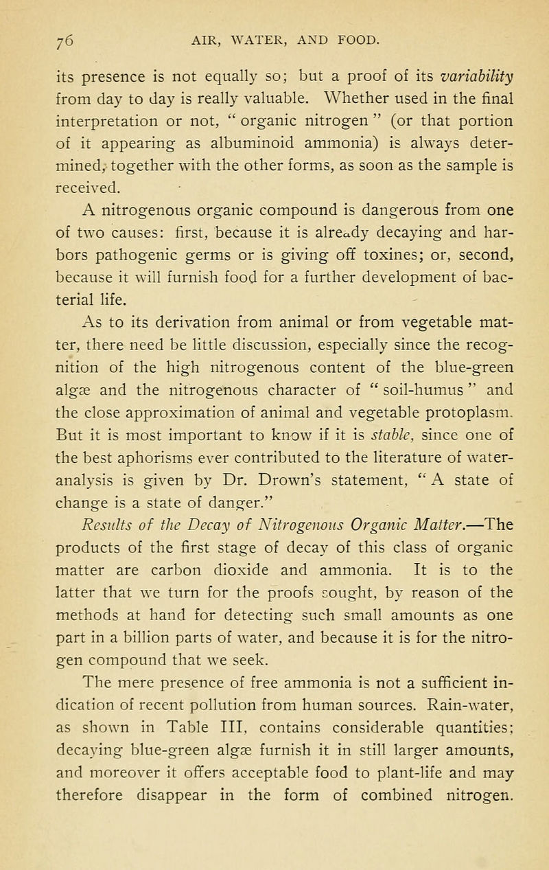 its presence is not equally so; but a proof of its variability from day to day is really valuable. Whether used in the final interpretation or not,  organic nitrogen  (or that portion of it appearing as albuminoid ammonia) is always deter- mined, together with the other forms, as soon as the sample is received. A nitrogenous organic compound is dangerous from one of two causes: first, because it is already decaying and har- bors pathogenic germs or is giving off toxines; or, second, because it will furnish food for a further development of bac- terial life. As to its derivation from animal or from vegetable mat- ter, there need be little discussion, especially since the recog- nition of the high nitrogenous content of the blue-green algae and the nitrogenous character of  soil-humus  and the close approximation of animal and vegetable protoplasm. But it is most important to know if it is stable, since one of the best aphorisms ever contributed to the literature of water- analysis is given by Dr. Drown's statement,  A state of change is a state of danger. Results of the Decay of Nitrogenous Organic Matter.—The products of the first stage of decay of this class of organic matter are carbon dioxide and ammonia. It is to the latter that we turn for the proofs sought, by reason of the methods at hand for detecting such small amounts as one part in a billion parts of water, and because it is for the nitro- gen compound that we seek. The mere presence of free ammonia is not a sufficient in- dication of recent pollution from human sources. Rain-water, as shown in Table III. contains considerable quantities; decaying blue-green algae furnish it in still larger amounts, and moreover it offers acceptable food to plant-life and may therefore disappear in the form of combined nitrogen.