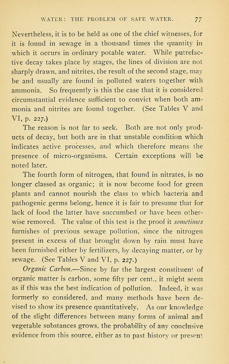 Nevertheless, it is to be held as one of the chief witnesses, for it is found in sewage in a thousand times the quantity in which it occurs in ordinary potable water. While putrefac- tive decay takes place by stages, the lines of division are not sharply drawn, and nitrites, the result of the second stage, may be and usually^ are found in polluted waters together with ammonia. So frequently is this the case that it is considered circumstantial evidence sufficient to convict when both am- monia and nitrites are found together. (See Tables V and VI, p. 227.) The reason is not far to seek. Both are not only prod- ucts of decay, but both are in that unstable condition which indicates active processes, and which therefore means the presence of micro-organisms. Certain exceptions will be noted later. The fourth form of nitrogen, that found in nitrates, is no longer classed as organic; it is now become food for green plants and cannot nourish the class to which bacteria and pathogenic germs belong, hence it is fair to presume that for lack of food the latter have succumbed or have been other- wise removed. The value of this test is the proof it sometimes furnishes of previous sewage pollution, since the nitrogen present in excess of that brought down by rain must have been furnished either by fertilizers, by decaying matter, or by sewage. (See Tables V and VI, p. 227.) Organic Carbon.—Since by far the largest constituent of organic matter is carbon, some fifty per cent., it might seem as if this was the best indication of pollution. Indeed, it was formerly so considered, and many methods have been de- vised to show its presence quantitatively. As our knowledge of the slight differences between many forms of animal and vegetable substances grows, the probability of any conclusive evidence from this source, either as to past history or present