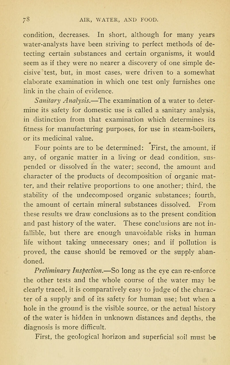 condition, decreases. In short, although for many years water-analysts have been striving to perfect methods of de- tecting certain substances and certain organisms, it would seem as if they were no nearer a discovery of one simple de- cisive test, but, in most cases, were driven to a somewhat elaborate examination in which one test only furnishes one link in the chain of evidence. Sanitary Analysis.—The examination of a water to deter- mine its safety for domestic use is called a sanitary analysis, in distinction from that examination which determines its fitness for manufacturing purposes, for use in steam-boilers, or its medicinal value. Four points are to be determined: First, the amount, if any, of organic matter in a living or dead condition, sus- pended or dissolved in the water; second, the amount and character of the products of decomposition of organic mat- ter, and their relative proportions to one another; third, the stability of the undecomposed organic substances; fourth, the amount of certain mineral substances dissolved. From these results we draw conclusions as to the present condition and past history of the water. These conclusions are not in- fallible, but there are enough unavoidable risks in human life without taking unnecessary ones; and if pollution is proved, the cause should be removed or the supply aban- doned. Preliminary Inspection.—So long as the eye can re-enforce the other tests and the whole course of the water may be clearly traced, it is comparatively easy to judge of the charac- ter of a supply and of its safety for human use; but when a hole in the ground is the visible source, or the actual history of the water is hidden in unknown distances and depths, the diagnosis is more difficult. First, the geological horizon and superficial soil must be