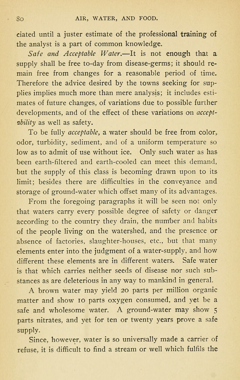 dated until a juster estimate of the professional training of the analyst is a part of common knowledge. Safe atid Acceptable Water.—It is not enough that a supply shall be free to-day from disease-germs; it should re- main free from changes for a reasonable period of time. Therefore the advice desired by the towns seeking for sup- plies implies much more than mere analysis; it includes esti- mates of future changes, of variations due to possible further developments, and of the effect of these variations on accept- ability as well as safety. To be fully acceptable, a water should be free from color, odor, turbidity, sediment, and of a uniform temperature so low as to admit of use without ice. Only such water as has been earth-filtered and earth-cooled can meet this demand, but the supply of this class is becoming drawn upon to its limit; besides there are difficulties in the conveyance and storage of ground-water which offset many of its advantages. From the foregoing paragraphs it will be seen not only that waters carry every possible degree of safety or danger according to the country they drain, the nurriber and habits of the people living on the watershed, and the presence or absence of factories, slaughter-houses, etc., but that many elements enter into the judgment of a water-supply, and how different these elements are in different waters. Safe water is that which carries neither seeds of disease nor such sub- stances as are deleterious in any way to mankind in general. A brown water may yield 20 parts per million organic matter and show 10 parts oxygen consumed, and yet be a safe and wholesome water. A ground-water may show 5 parts nitrates, and yet for ten or twenty years prove a safe supply. Since, however, water is so universally made a carrier of refuse, it is difficult to find a stream or well which fulfils the