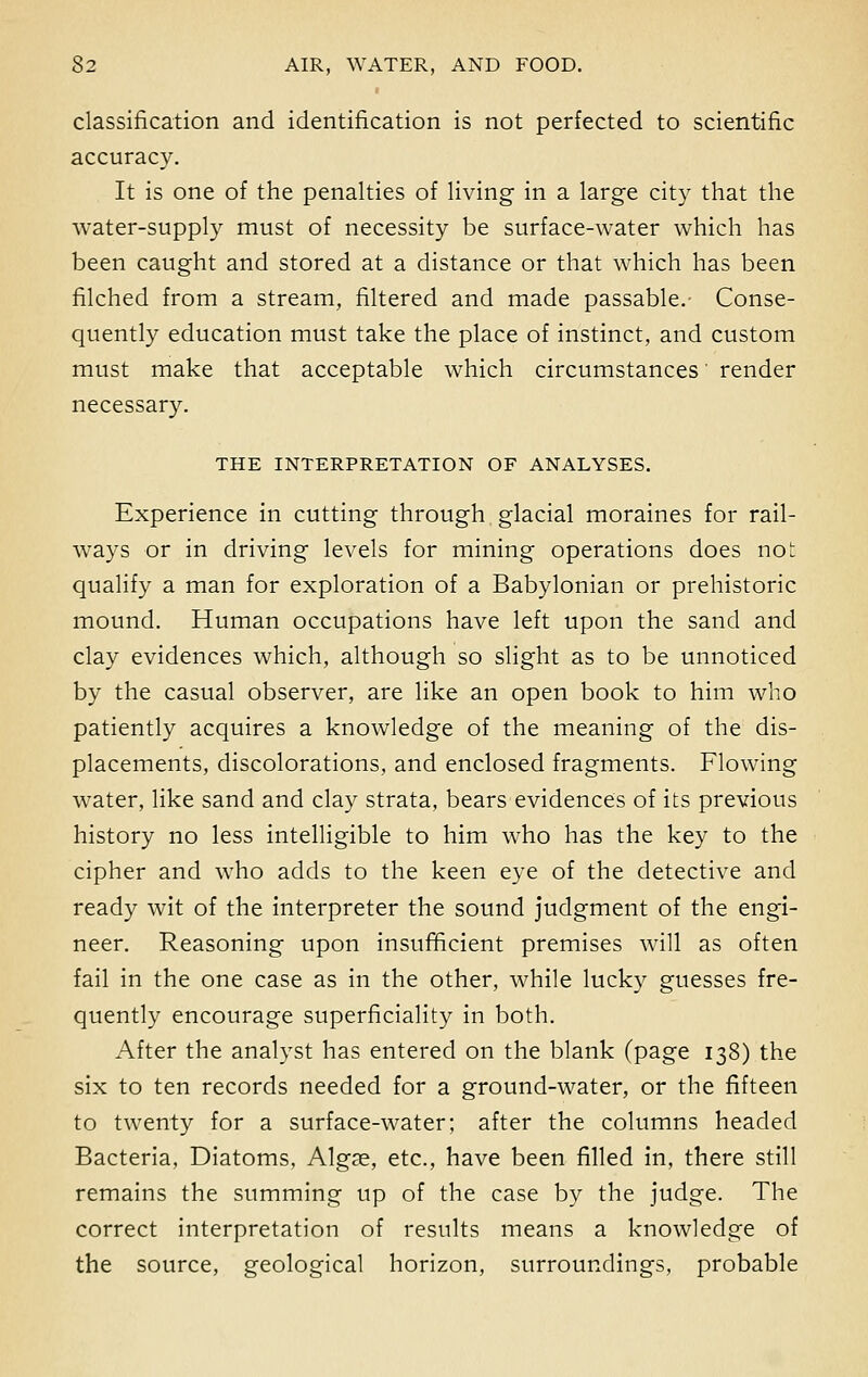 classification and identification is not perfected to scientific accuracy. It is one of the penalties of living in a large city that the water-supply must of necessity be surface-water which has been caught and stored at a distance or that which has been filched from a stream, filtered and made passable.- Conse- quently education must take the place of instinct, and custom must make that acceptable which circumstances' render necessary. THE INTERPRETATION OF ANALYSES. Experience in cutting through glacial moraines for rail- ways or in driving levels for mining operations does not qualify a man for exploration of a Babylonian or prehistoric mound. Human occupations have left upon the sand and clay evidences which, although so slight as to be unnoticed by the casual observer, are like an open book to him who patiently acquires a knowledge of the meaning of the dis- placements, discolorations, and enclosed fragments. Flowing water, like sand and clay strata, bears evidences of its previous history no less intelligible to him who has the key to the cipher and who adds to the keen eye of the detective and ready wit of the interpreter the sound judgment of the engi- neer. Reasoning upon insufficient premises will as often fail in the one case as in the other, while lucky guesses fre- quently encourage superficiality in both. After the analyst has entered on the blank (page 138) the six to ten records needed for a ground-water, or the fifteen to twenty for a surface-water; after the columns headed Bacteria, Diatoms, Algae, etc., have been filled in, there still remains the summing up of the case by the judge. The correct interpretation of results means a knowledge of the source, geological horizon, surroundings, probable