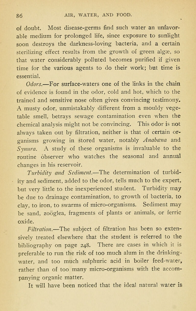 of doubt. Most disease-germs find such water an unfavor- able medium for prolonged life, since exposure to sunlight soon destroys the darkness-loving bacteria, and a certain sterilizing effect results from the growth of green algae, so that water considerably polluted becomes purified if given time for the various agents to do their work; but time is essential. Odors.—For surface-waters one of the links in the chain of evidence is found in the odor, cold and hot, which to the trained and sensitive nose often gives convincing testimony. A musty odor, unmistakably different from a mouldy vege- table smell, betrays sewage contamination even when the chemical analysis might not be convincing. This odor is not always taken out by filtration, neither is that of certain or- ganisms growing in stored water, notably Anabcena and Synura. A study of these organisms is invaluable to the routine observer who watches the seasonal and annual changes in his reservoir. Turbidity and Sediment.—The determination of turbid- ity and sediment, added to the odor, tells much to the expert, but very little to the inexperienced student. Turbidity may be due to drainage contamination, to growth of bacteria, to clay, to iron, to swarms of micro-organisms. Sediment may be sand, zooglea, fragments of plants or animals, or ferric oxide. Filtration.—The subject of filtration has been so exten- sively treated elsewhere that the student is referred to the bibliography on page 248. There are cases in which it is preferable to run the risk of too much alum in the drinking- water, and too much sulphuric acid in boiler feed-water, rather than of too many micro-organisms with the accom- panying organic matter. It will have been noticed that the ideal natural water is