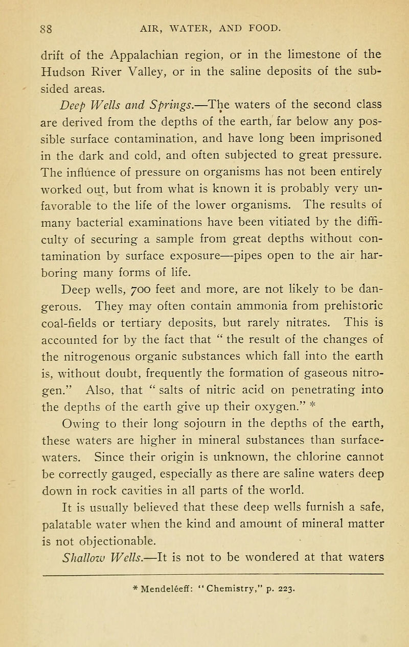 drift of the Appalachian region, or in the limestone of the Hudson River Valley, or in the saline deposits of the sub- sided areas. Deep Wells and Springs.—The waters of the second class are derived from the depths of the earth, far below any pos- sible surface contamination, and have long been imprisoned in the dark and cold, and often subjected to great pressure, The influence of pressure on organisms has not been entirely worked out, but from what is known it is probably very un- favorable to the life of the lower organisms. The results of many bacterial examinations have been vitiated by the diffi- culty of securing a sample from great depths without con- tamination by surface exposure—pipes open to the air har- boring many forms of life. Deep wells, 700 feet and more, are not likely to be dan- gerous. They may often contain ammonia from prehistoric coal-fields or tertiary deposits, but rarely nitrates. This is accounted for by the fact that  the result of the changes of the nitrogenous organic substances which fall into the earth is, without doubt, frequently the formation of gaseous nitro- gen. Also, that  salts of nitric acid on penetrating into the depths of the earth give up their oxygen. * Owing to their long sojourn in the depths of the earth, these waters are higher in mineral substances than surface- waters. Since their origin is unknown, the chlorine cannot be correctly gauged, especially as there are saline waters deep down in rock cavities in all parts of the world. It is usually believed that these deep wells furnish a safe, palatable water when the kind and amount of mineral matter is not objectionable. Shallow Wells.—It is not to be wondered at that waters * Mendeleeff: Chemistry, p. 223.