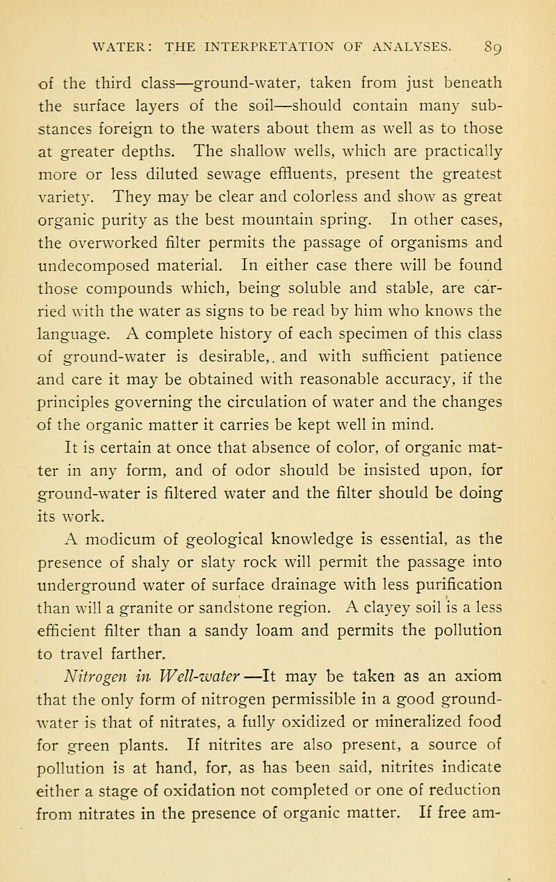 of the third class—ground-water, taken from just beneath the surface layers of the soil—should contain many sub- stances foreign to the waters about them as well as to those at greater depths. The shallow wells, which are practically more or less diluted sewage effluents, present the greatest variety. They may be clear and colorless and show as great organic purity as the best mountain spring. In other cases, the overworked filter permits the passage of organisms and undecomposed material. In either case there will be found those compounds which, being soluble and stable, are car- ried with the water as signs to be read by him who knows the language. A complete history of each specimen of this class of ground-water is desirable,. and with sufficient patience and care it may be obtained with reasonable accuracy, if the principles governing the circulation of water and the changes of the organic matter it carries be kept well in mind. It is certain at once that absence of color, of organic mat- ter in any form, and of odor should be insisted upon, for ground-water is filtered water and the filter should be doing its work. A modicum of geological knowledge is essential, as the presence of shaly or slaty rock will permit the passage into underground water of surface drainage with less purification than will a granite or sandstone region. A clayey soil is a less efficient filter than a sandy loam and permits the pollution to travel farther. Nitrogen in Well-water—It may be taken as an axiom that the only form of nitrogen permissible in a good ground- water is that of nitrates, a fully oxidized or mineralized food for green plants. If nitrites are also present, a source of pollution is at hand, for, as has been said, nitrites indicate either a stage of oxidation not completed or one of reduction from nitrates in the presence of organic matter. If free am-