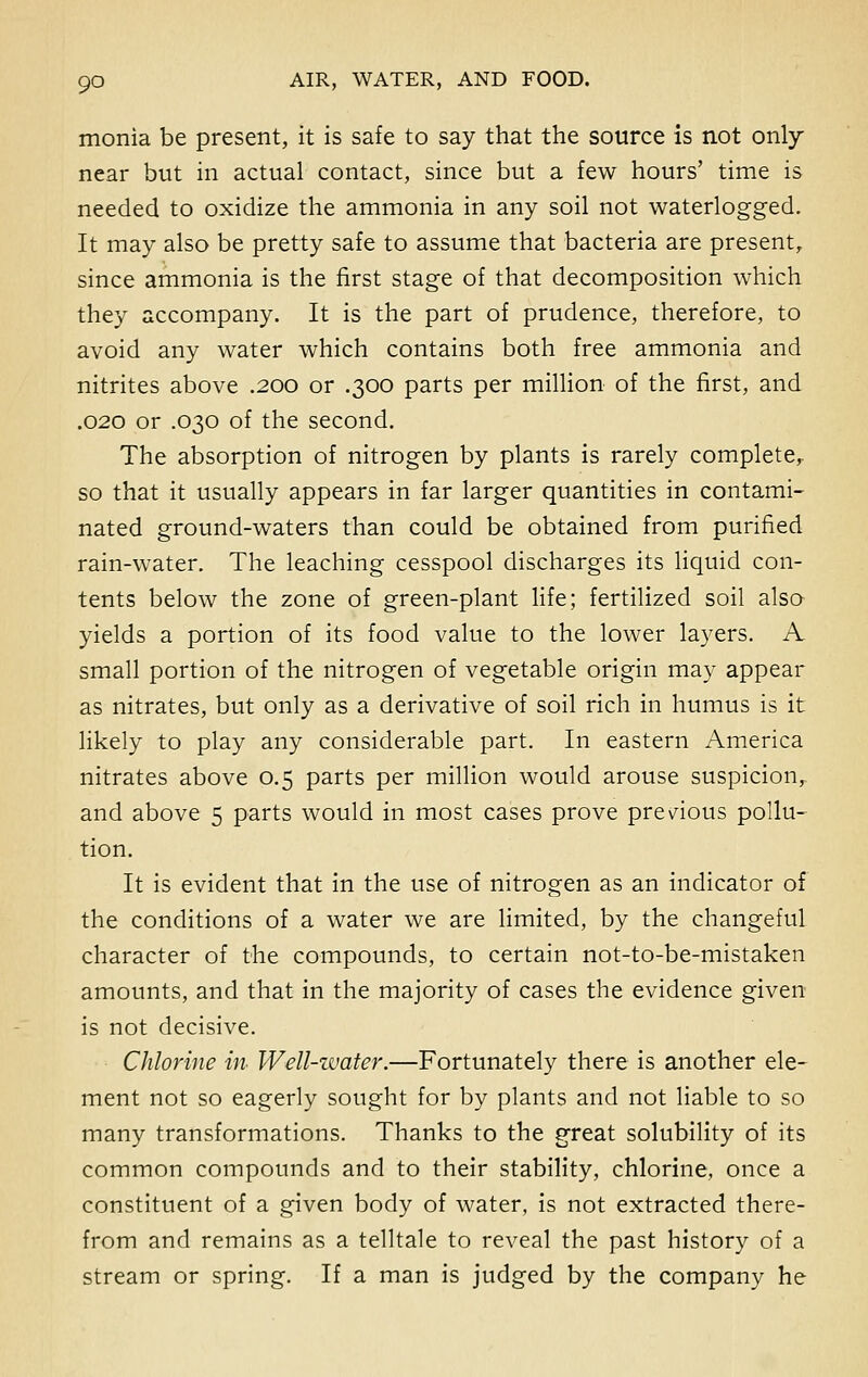 monia be present, it is safe to say that the source is not only near but in actual contact, since but a few hours' time is needed to oxidize the ammonia in any soil not waterlogged. It may also be pretty safe to assume that bacteria are present, since ammonia is the first stage of that decomposition which they accompany. It is the part of prudence, therefore, to avoid any water which contains both free ammonia and nitrites above .200 or .300 parts per million of the first, and .020 or .030 of the second. The absorption of nitrogen by plants is rarely complete, so that it usually appears in far larger quantities in contami- nated ground-waters than could be obtained from purified rain-water. The leaching cesspool discharges its liquid con- tents below the zone of green-plant life; fertilized soil also yields a portion of its food value to the lower layers. A small portion of the nitrogen of vegetable origin may appear as nitrates, but only as a derivative of soil rich in humus is it likely to play any considerable part. In eastern America nitrates above 0.5 parts per million would arouse suspicion, and above 5 parts would in most cases prove previous pollu- tion. It is evident that in the use of nitrogen as an indicator of the conditions of a water we are limited, by the changeful character of the compounds, to certain not-to-be-mistaken amounts, and that in the majority of cases the evidence given is not decisive. Chlorine in- Well-zvater.—Fortunately there is another ele- ment not so eagerly sought for by plants and not liable to so many transformations. Thanks to the great solubility of its common compounds and to their stability, chlorine, once a constituent of a given body of water, is not extracted there- from and remains as a telltale to reveal the past history of a stream or spring. If a man is judged by the company he