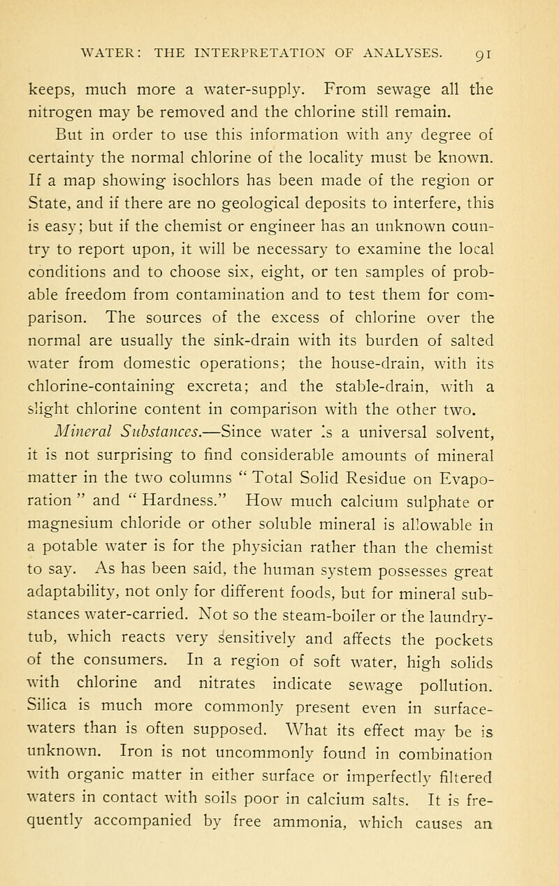 keeps, much more a water-supply. From sewage all the nitrogen may be removed and the chlorine still remain. But in order to use this information with any degree of certainty the normal chlorine of the locality must be known. If a map showing isochlors has been made of the region or State, and if there are no geological deposits to interfere, this is easy; but if the chemist or engineer has an unknown coun- try to report upon, it will be necessary to examine the local conditions and to choose six, eight, or ten samples of prob- able freedom from contamination and to test them for com- parison. The sources of the excess of chlorine over the normal are usually the sink-drain with its burden of salted water from domestic operations; the house-drain, with its chlorine-containing excreta; and the stable-drain, with a slight chlorine content in comparison with the other two. Mineral Substances.—Since water Is a universal solvent, it is not surprising to find considerable amounts of mineral matter in the two columns  Total Solid Residue on Evapo- ration  and  Hardness. How much calcium sulphate or magnesium chloride or other soluble mineral is allowable in a potable water is for the physician rather than the chemist to say. As has been said, the human system possesses great adaptability, not only for different foods, but for mineral sub- stances water-carried. Not so the steam-boiler or the laundry- tub, which reacts very sensitively and affects the pockets of the consumers. In a region of soft water, high solids with chlorine and nitrates indicate sewage pollution. Silica is much more commonly present even in surface- waters than is often supposed. What its effect may be is unknown. Iron is not uncommonly found in combination with organic matter in either surface or imperfectly filtered waters in contact with soils poor in calcium salts. It is fre- quently accompanied by free ammonia, which causes an