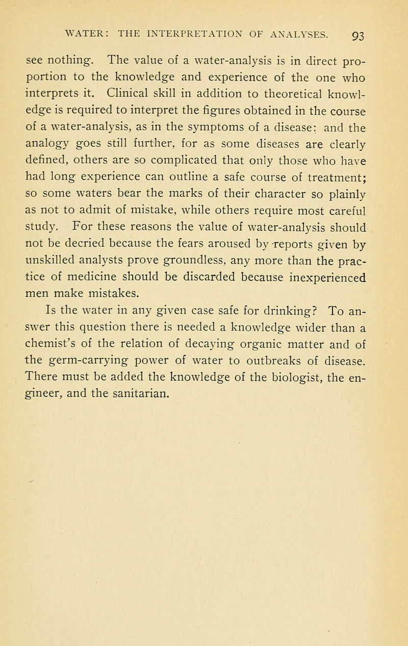 see nothing. The value of a water-analysis is in direct pro- portion to the knowledge and experience of the one who interprets it. Clinical skill in addition to theoretical knowl- edge is required to interpret the figures obtained in the course of a water-analysis, as in the symptoms of a disease; and the analogy goes still further, for as some diseases are clearly defined, others are so complicated that only those who have had long experience can outline a safe course of treatment; so some waters bear the marks of their character so plainly as not to admit of mistake, while others require most careful study. For these reasons the value of water-analysis should not be decried because the fears aroused by -reports given by unskilled analysts prove groundless, any more than the prac- tice of medicine should be discarded because inexperienced men make mistakes. Is the water in any given case safe for drinking? To an- swer this question there is needed a knowledge wider than a chemist's of the relation of decaying organic matter and of the germ-carrying power of water to outbreaks of disease. There must be added the knowledge of the biologist, the en- gineer, and the sanitarian.