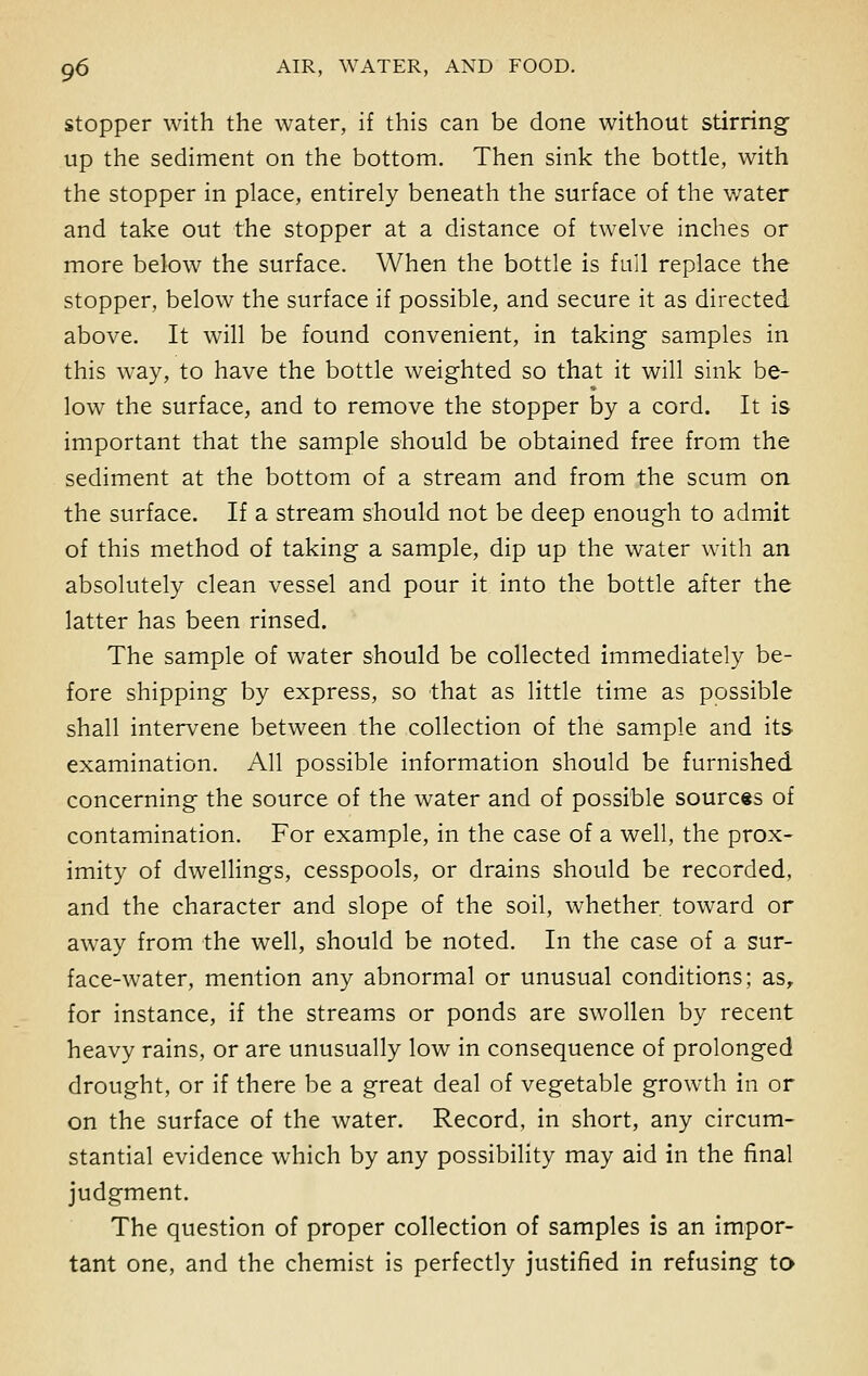 stopper with the water, if this can be done without stirring- up the sediment on the bottom. Then sink the bottle, with the stopper in place, entirely beneath the surface of the water and take out the stopper at a distance of twelve inches or more below the surface. When the bottle is full replace the stopper, below the surface if possible, and secure it as directed above. It will be found convenient, in taking samples in this way, to have the bottle weighted so that it will sink be- low the surface, and to remove the stopper by a cord. It is important that the sample should be obtained free from the sediment at the bottom of a stream and from the scum on the surface. If a stream should not be deep enough to admit of this method of taking a sample, dip up the water with an absolutely clean vessel and pour it into the bottle after the latter has been rinsed. The sample of water should be collected immediately be- fore shipping by express, so that as little time as possible shall intervene between the collection of the sample and its examination. All possible information should be furnished concerning the source of the water and of possible sources of contamination. For example, in the case of a well, the prox- imity of dwellings, cesspools, or drains should be recorded, and the character and slope of the soil, whether toward or away from the well, should be noted. In the case of a sur- face-water, mention any abnormal or unusual conditions; as, for instance, if the streams or ponds are swollen by recent heavy rains, or are unusually low in consequence of prolonged drought, or if there be a great deal of vegetable growth in or on the surface of the water. Record, in short, any circum- stantial evidence which by any possibility may aid in the final judgment. The question of proper collection of samples is an impor- tant one, and the chemist is perfectly justified in refusing to