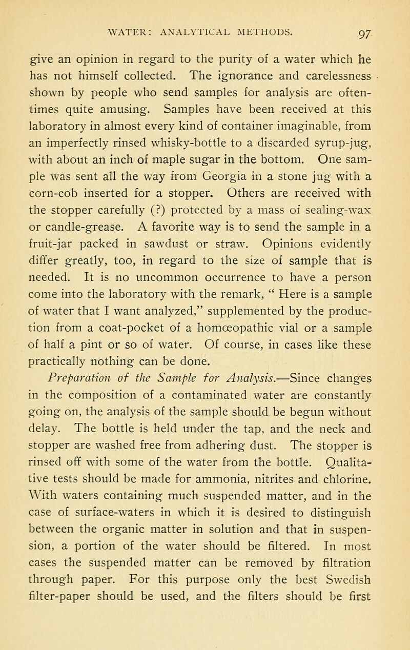 give an opinion in regard to the purity of a water which he has not himself collected. The ignorance and carelessness shown by people who send samples for analysis are often- times quite amusing. Samples have been received at this laboratory in almost every kind of container imaginable, from an imperfectly rinsed whisky-bottle to a discarded syrup-jug, with about an inch of maple sugar in the bottom. One sam- ple was sent all the way from Georgia in a stone jug with a corn-cob inserted for a stopper. Others are received with the stopper carefully (?) protected by a mass of sealing-wax or candle-grease. A favorite way is to send the sample in a fruit-jar packed in sawdust or straw. Opinions evidently differ greatly, too, in regard to the size of sample that is needed. It is no uncommon occurrence to have a person come into the laboratory with the remark,  Here is a sample of water that I want analyzed, supplemented by the produc- tion from a coat-pocket of a homoeopathic vial or a sample of half a pint or so of water. Of course, in cases like these practically nothing can be done. Preparation of the Sample for Analysis.—Since changes in the composition of a contaminated water are constantly going on, the analysis of the sample should be begun without delay. The bottle is held under the tap, and the neck and stopper are washed free from adhering dust. The stopper is rinsed off with some of the water from the bottle. Qualita- tive tests should be made for ammonia, nitrites and chlorine. With waters containing much suspended matter, and in the case of surface-waters in which it is desired to distinguish between the organic matter in solution and that in suspen- sion, a portion of the water should be filtered. In most cases the suspended matter can be removed by filtration through paper. For this purpose only the best Swedish filter-paper should be used, and the filters should be first