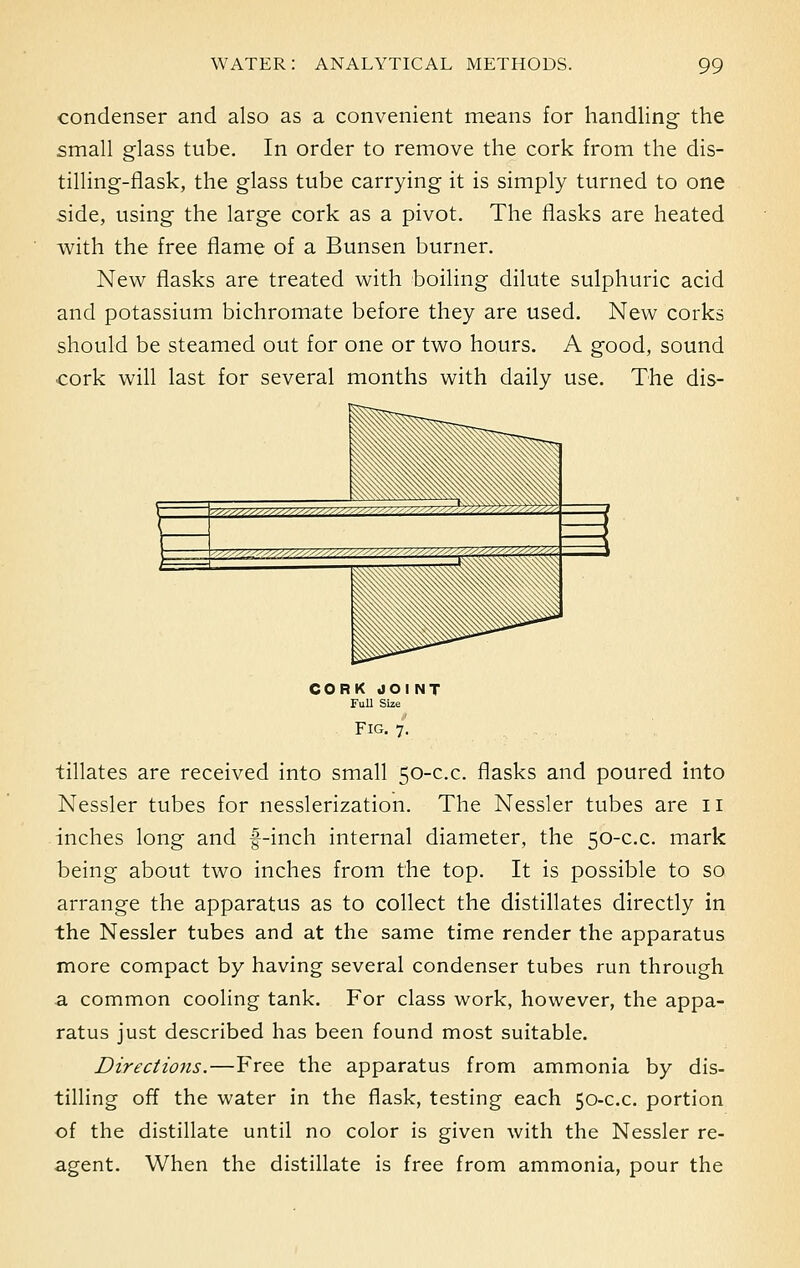 condenser and also as a convenient means for handling the small glass tube. In order to remove the cork from the dis- tilling-flask, the glass tube carrying it is simply turned to one side, using the large cork as a pivot. The flasks are heated with the free flame of a Bunsen burner. New flasks are treated with boiling dilute sulphuric acid and potassium bichromate before they are used. New corks should be steamed out for one or two hours. A good, sound cork will last for several months with daily use. The dis- co r k JOINT Full Size Fig. 7. tillates are received into small 50-c.c. flasks and poured into Nessler tubes for nesslerization. The Nessler tubes are 11 inches long and f-inch internal diameter, the 50-c.c. mark being about two inches from the top. It is possible to so arrange the apparatus as to collect the distillates directly in the Nessler tubes and at the same time render the apparatus more compact by having several condenser tubes run through a common cooling tank. For class work, however, the appa- ratus just described has been found most suitable. Directions.—Free the apparatus from ammonia by dis- tilling off the water in the flask, testing each 50-c.c. portion of the distillate until no color is given with the Nessler re- agent. When the distillate is free from ammonia, pour the