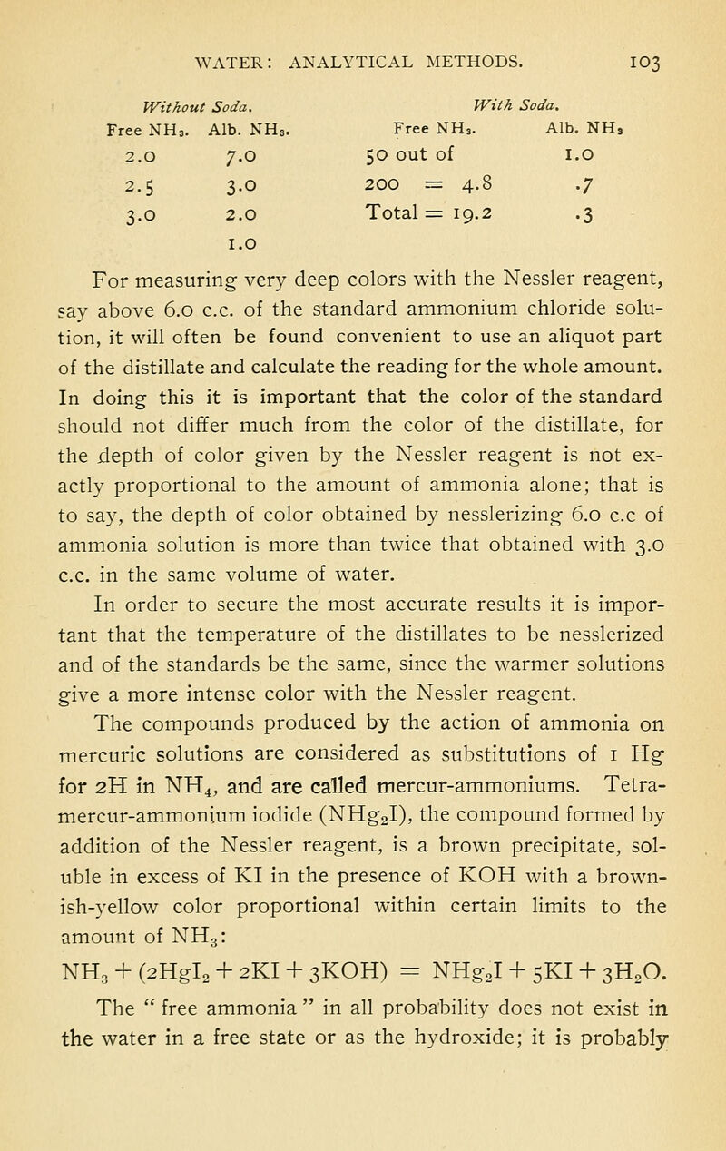 Without Soda. With Soda. Free NH3. Alb. NH3. Free NH3. Alb. NH9 2.0 7.0 50 out of I.O 2.5 3-0 200 = 4.8 •7 3.0 2.0 1.0 Total =19.2 •3 For measuring very deep colors with the Nessler reagent, say above 6.0 c.c. of the standard ammonium chloride solu- tion, it will often be found convenient to use an aliquot part of the distillate and calculate the reading for the whole amount. In doing this it is important that the color of the standard should not differ much from the color of the distillate, for the depth of color given by the Nessler reagent is not ex- actly proportional to the amount of ammonia alone; that is to say, the depth of color obtained by nesslerizing 6.0 c.c of ammonia solution is more than twice that obtained with 3.0 c.c. in the same volume of water. In order to secure the most accurate results it is impor- tant that the temperature of the distillates to be nesslerized and of the standards be the same, since the warmer solutions give a more intense color with the Nessler reagent. The compounds produced by the action of ammonia on mercuric solutions are considered as substitutions of 1 Hg for 2H in NH4, and are called mercur-ammoniums. Tetra- mercur-ammonium iodide (NHg2I), the compound formed by addition of the Nessler reagent, is a brown precipitate, sol- uble in excess of KI in the presence of KOH with a brown- ish-yellow color proportional within certain limits to the amount of NH3: NH3 + (2HgI2 + 2KI + 3KOH) = NHgJ + 5KI + 3H20. The  free ammonia  in all probability does not exist in the water in a free state or as the hydroxide; it is probably