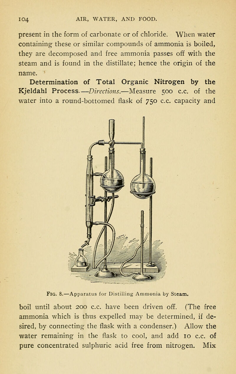 present in the form of carbonate or of chloride. When water containing these or similar compounds of ammonia is boiled, they are decomposed and free ammonia passes off with the steam and is found in the distillate; hence the origin of the name. Determination of Total Organic Nitrogen by the Kjeldahl Process—Directions.—Measure 500 c.c. of the water into a round-bottomed flask of 750 c.c. capacity and FlG. 8.—Apparatus for Distilling Ammonia by Steam. boil until about 200 c.c. have been driven off. (The free ammonia which is thus expelled may be determined, if de- sired, by connecting the flask with a condenser.) Allow the water remaining in the flask to cool, and add 10 c.c. of pure concentrated sulphuric acid free from nitrogen. Mix