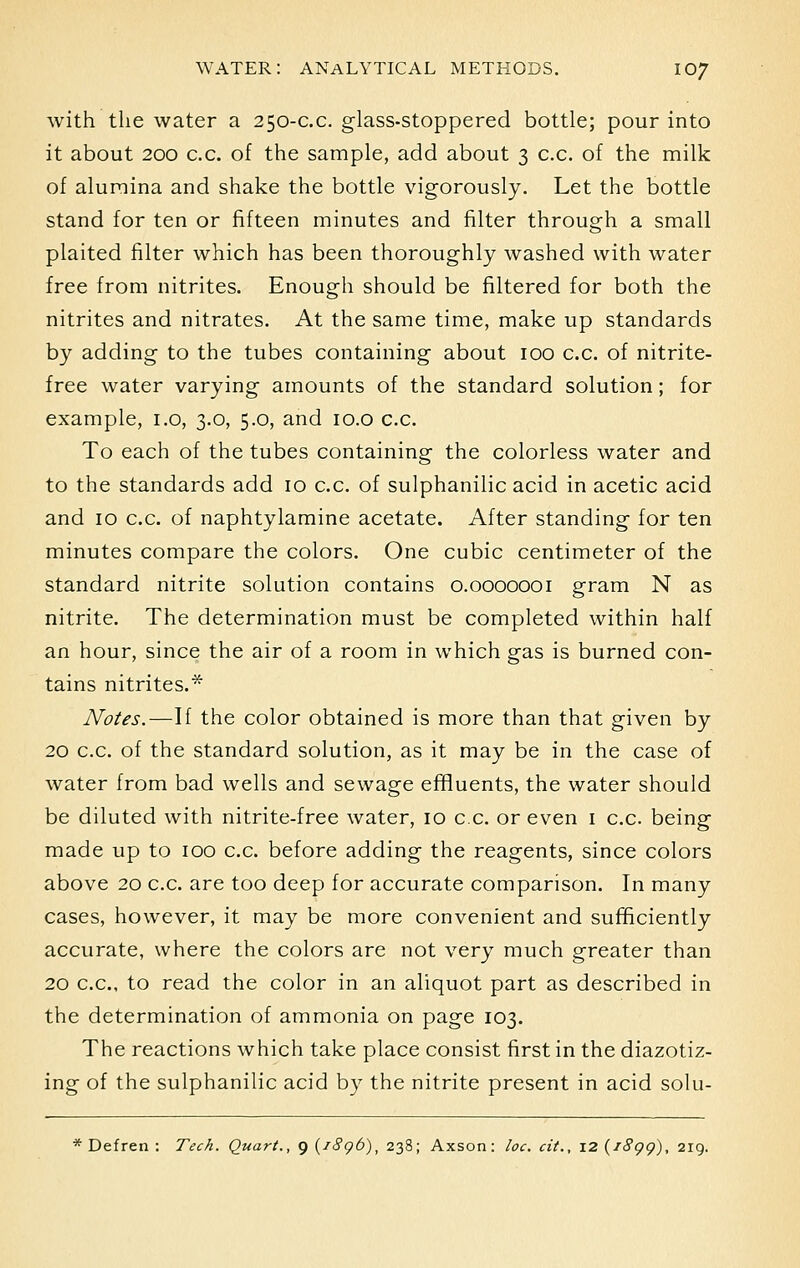 with the water a 250-c.c. glass-stoppered bottle; pour into it about 200 c.c. of the sample, add about 3 c.c. of the milk of alumina and shake the bottle vigorously. Let the bottle stand for ten or fifteen minutes and filter through a small plaited filter which has been thoroughly washed with water free from nitrites. Enough should be filtered for both the nitrites and nitrates. At the same time, make up standards by adding to the tubes containing about 100 c.c. of nitrite- free water varying amounts of the standard solution; for example, 1.0, 3.0, 5.0, and 10.0 c.c. To each of the tubes containing the colorless water and to the standards add 10 c.c. of sulphanilic acid in acetic acid and 10 c.c. of naphtylamine acetate. After standing for ten minutes compare the colors. One cubic centimeter of the standard nitrite solution contains 0.0000001 gram N as nitrite. The determination must be completed within half an hour, since the air of a room in which gas is burned con- tains nitrites.* Notes.—If the color obtained is more than that given by 20 c.c. of the standard solution, as it may be in the case of water from bad wells and sewage effluents, the water should be diluted with nitrite-free water, 10 c.c. or even 1 c.c. being made up to 100 c.c. before adding the reagents, since colors above 20 c.c. are too deep for accurate comparison. In many cases, however, it may be more convenient and sufficiently accurate, where the colors are not very much greater than 20 c.c, to read the color in an aliquot part as described in the determination of ammonia on page 103. The reactions which take place consist first in the diazotiz- ing of the sulphanilic acid by the nitrite present in acid solu- * Defren : Tech. Quart., g (1896), 238; Axson: loc. cit., 12(1899), 219.