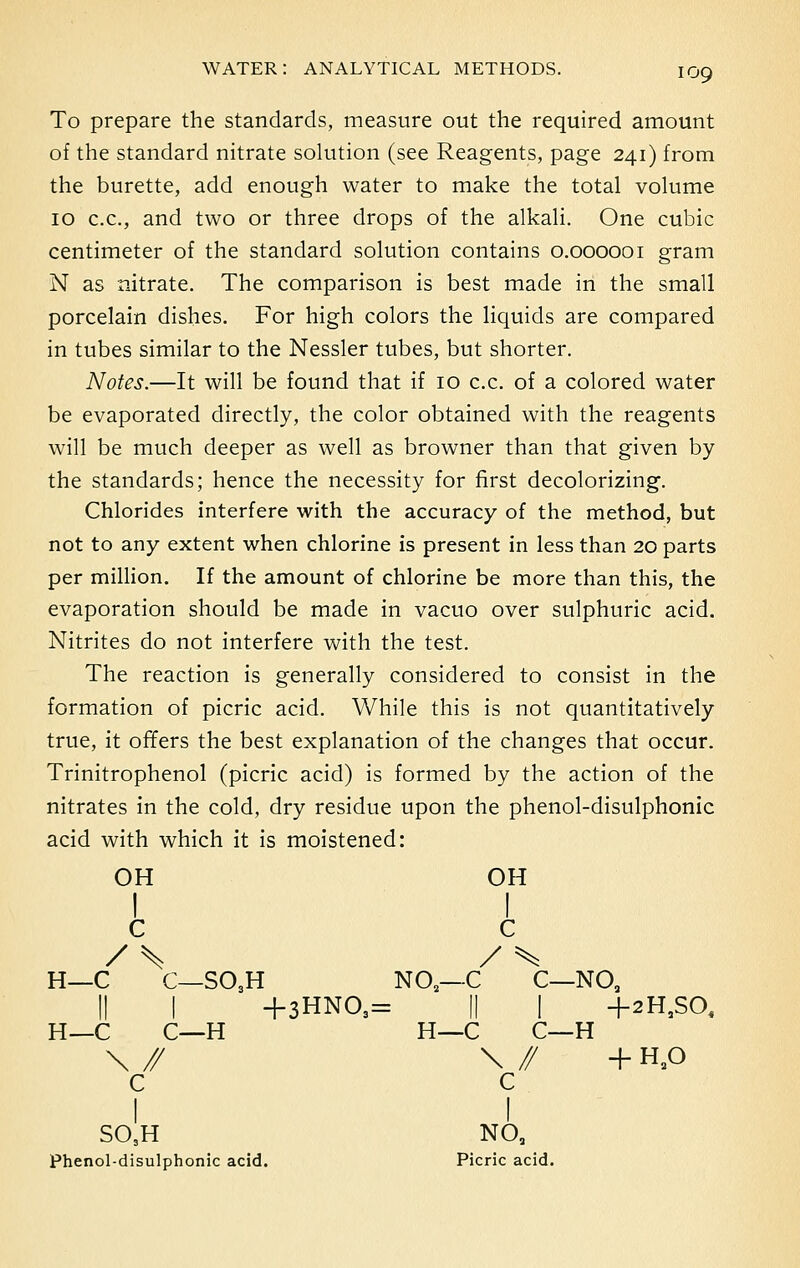 To prepare the standards, measure out the required amount of the standard nitrate solution (see Reagents, page 241) from the burette, add enough water to make the total volume 10 c.c., and two or three drops of the alkali. One cubic centimeter of the standard solution contains 0.000001 gram N as nitrate. The comparison is best made in the small porcelain dishes. For high colors the liquids are compared in tubes similar to the Nessler tubes, but shorter. Notes.—It will be found that if 10 c.c. of a colored water be evaporated directly, the color obtained with the reagents will be much deeper as well as browner than that given by the standards; hence the necessity for first decolorizing. Chlorides interfere with the accuracy of the method, but not to any extent when chlorine is present in less than 20 parts per million. If the amount of chlorine be more than this, the evaporation should be made in vacuo over sulphuric acid. Nitrites do not interfere with the test. The reaction is generally considered to consist in the formation of picric acid. While this is not quantitatively true, it offers the best explanation of the changes that occur. Trinitrophenol (picric acid) is formed by the action of the nitrates in the cold, dry residue upon the phenol-disulphonic acid with which it is moistened: OH OH I I c c / S / ^ H—C C—SO3H NO—-C C—NO, || I +3HN09= || I +2H,SO. H—C C—H H—C C—H \ // \ // + HaO c c I I S05H NO, Phenol-disulphonic acid. Picric acid.