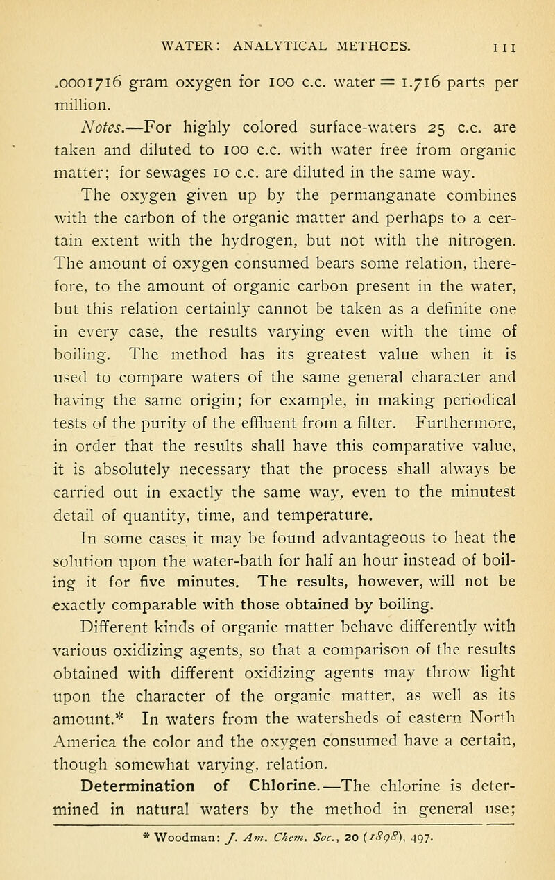 .0001716 gram oxygen for 100 c.c. water = 1.716 parts per million. Notes.—For highly colored surface-waters 25 c.c. are taken and diluted to 100 c.c. with water free from organic matter; for sewages 10 c.c. are diluted in the same way. The oxygen given up by the permanganate combines with the carbon of the organic matter and perhaps to a cer- tain extent with the hydrogen, but not with the nitrogen. The amount of oxygen consumed bears some relation, there- fore, to the amount of organic carbon present in the water, but this relation certainly cannot be taken as a definite one in every case, the results varying even with the time of boiling. The method has its greatest value when it is used to compare waters of the same general character and having the same origin; for example, in making periodical tests of the purity of the effluent from a filter. Furthermore, in order that the results shall have this comparative value, it is absolutely necessary that the process shall always be carried out in exactly the same way, even to the minutest detail of quantity, time, and temperature. In some cases it may be found advantageous to heat the solution upon the water-bath for half an hour instead of boil- ing it for five minutes. The results, however, will not be exactly comparable with those obtained by boiling. Different kinds of organic matter behave differently with various oxidizing agents, so that a comparison of the results obtained with different oxidizing agents may throw light upon the character of the organic matter, as well as its amount.* In waters from the watersheds of eastern North America the color and the oxygen consumed have a certain, though somewhat varying, relation. Determination of Chlorine.—The chlorine is deter- mined in natural waters by the method in general use; * Woodman: J. Am. Chem. Soc, 20 (/8g8), 497.