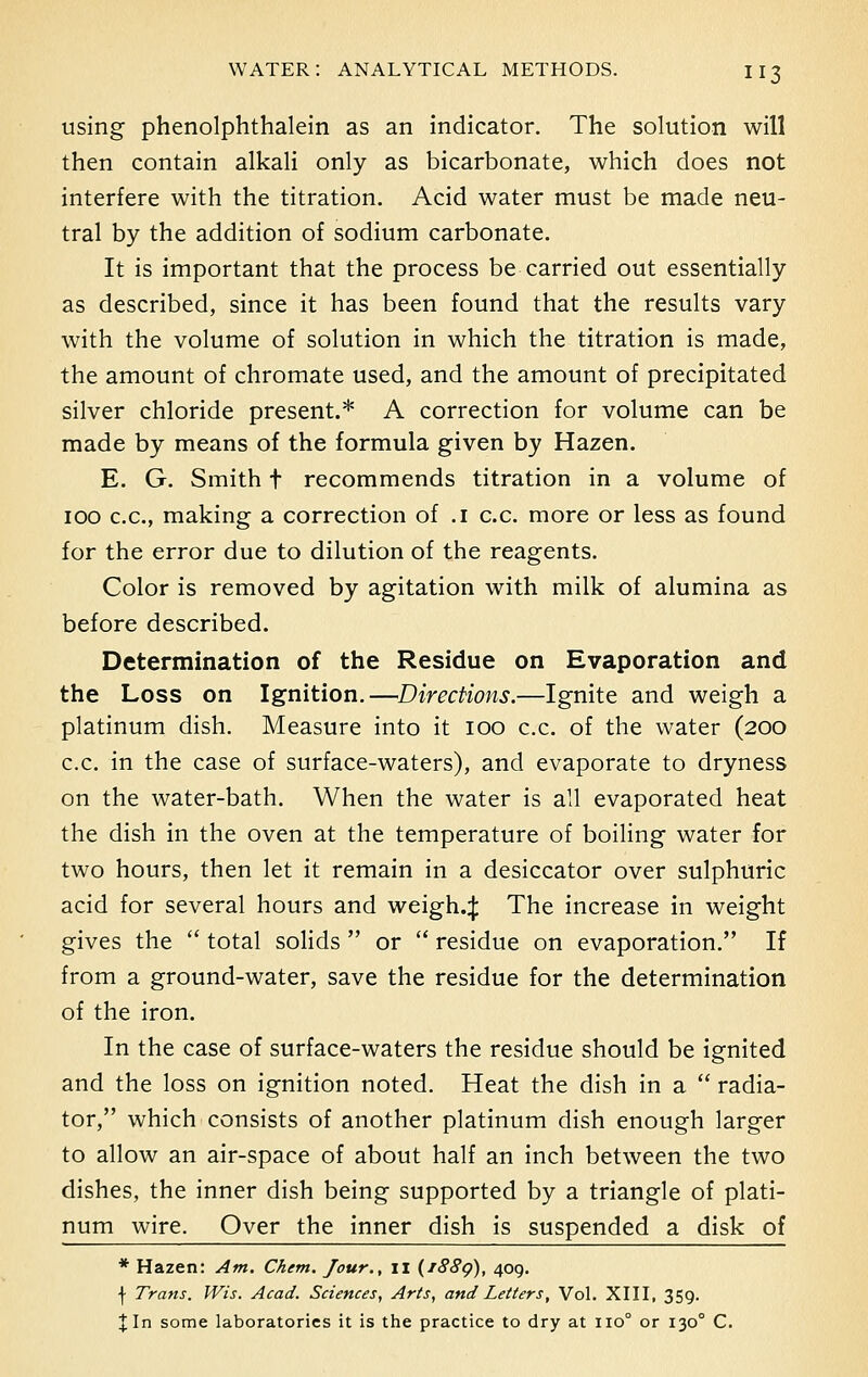 using phenolphthalein as an indicator. The solution will then contain alkali only as bicarbonate, which does not interfere with the titration. Acid water must be made neu- tral by the addition of sodium carbonate. It is important that the process be carried out essentially as described, since it has been found that the results vary with the volume of solution in which the titration is made, the amount of chromate used, and the amount of precipitated silver chloride present.* A correction for volume can be made by means of the formula given by Hazen. E. G. Smith t recommends titration in a volume of 100 c.c., making a correction of .1 c.c. more or less as found for the error due to dilution of the reagents. Color is removed by agitation with milk of alumina as before described. Determination of the Residue on Evaporation and the Loss on Ignition.—Directions.—Ignite and weigh a platinum dish. Measure into it 100 c.c. of the water (200 c.c. in the case of surface-waters), and evaporate to dryness on the water-bath. When the water is all evaporated heat the dish in the oven at the temperature of boiling water for two hours, then let it remain in a desiccator over sulphuric acid for several hours and weigh.J The increase in weight gives the  total solids  or  residue on evaporation. If from a ground-water, save the residue for the determination of the iron. In the case of surface-waters the residue should be ignited and the loss on ignition noted. Heat the dish in a  radia- tor, which consists of another platinum dish enough larger to allow an air-space of about half an inch between the two dishes, the inner dish being supported by a triangle of plati- num wire. Over the inner dish is suspended a disk of * Hazen: Am. Chem. Jour., II (i88g), 409. | Trans. Wis. Acad. Sciences, Arts, and Letters, Vol. XIII, 359. Jin some laboratories it is the practice to dry at 110° or 1300 C.