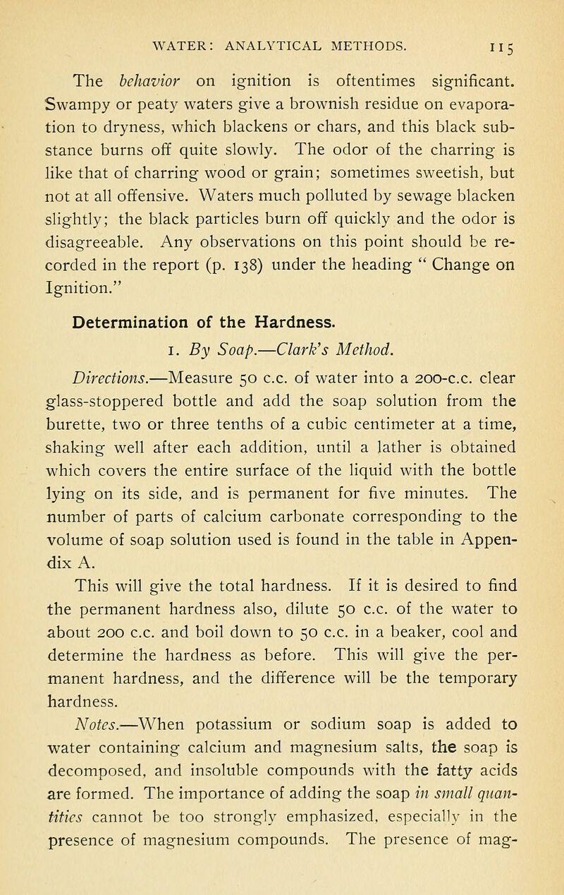 The behavior on ignition is oftentimes significant. Swampy or peaty waters give a brownish residue on evapora- tion to dryness, which blackens or chars, and this black sub- stance burns off quite slowly. The odor of the charring is like that of charring wood or grain; sometimes sweetish, but not at all offensive. Waters much polluted by sewage blacken slightly; the black particles burn off quickly and the odor is disagreeable. Any observations on this point should be re- corded in the report (p. 138) under the heading  Change on Ignition. Determination of the Hardness. 1. By Soap.—Clark's Method. Directions.—Measure 50 c.c. of water into a 200-c.c. clear glass-stoppered bottle and add the soap solution from the burette, two or three tenths of a cubic centimeter at a time, shaking well after each addition, until a lather is obtained which covers the entire surface of the liquid with the bottle lying on its side, and is permanent for five minutes. The number of parts of calcium carbonate corresponding to the volume of soap solution used is found in the table in Appen- dix A. This will give the total hardness. If it is desired to find the permanent hardness also, dilute 50 c.c. of the water to about 200 c.c. and boil down to 50 c.c. in a beaker, cool and determine the hardness as before. This will give the per- manent hardness, and the difference will be the temporary hardness. Notes.—When potassium or sodium soap is added to water containing calcium and magnesium salts, the soap is decomposed, and insoluble compounds with the fatty acids are formed. The importance of adding the soap in small quan- tities cannot be too strongly emphasized, especially in the presence of magnesium compounds. The presence of mag-