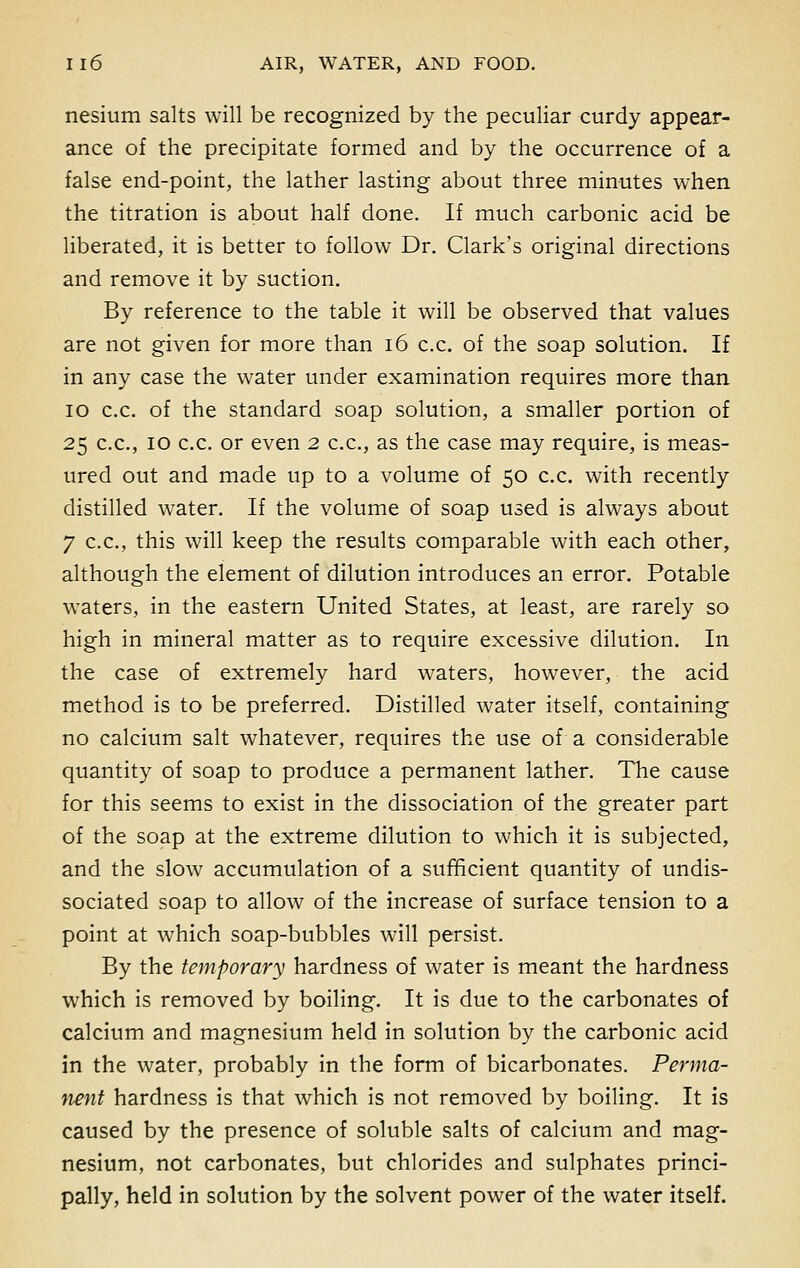 nesium salts will be recognized by the peculiar curdy appear- ance of the precipitate formed and by the occurrence of a false end-point, the lather lasting about three minutes when the titration is about half done. If much carbonic acid be liberated, it is better to follow Dr. Clark's original directions and remove it by suction. By reference to the table it will be observed that values are not given for more than 16 c.c. of the soap solution. If in any case the water under examination requires more than 10 c.c. of the standard soap solution, a smaller portion of 25 c.c, 10 c.c. or even 2 c.c, as the case may require, is meas- ured out and made up to a volume of 50 c.c with recently distilled water. If the volume of soap used is always about 7 c.c, this will keep the results comparable with each other, although the element of dilution introduces an error. Potable waters, in the eastern United States, at least, are rarely so high in mineral matter as to require excessive dilution. In the case of extremely hard waters, however, the acid method is to be preferred. Distilled water itself, containing no calcium salt whatever, requires the use of a considerable quantity of soap to produce a permanent lather. The cause for this seems to exist in the dissociation of the greater part of the soap at the extreme dilution to which it is subjected, and the slow accumulation of a sufficient quantity of undis- sociated soap to allow of the increase of surface tension to a point at which soap-bubbles will persist. By the temporary hardness of water is meant the hardness which is removed by boiling. It is due to the carbonates of calcium and magnesium held in solution by the carbonic acid in the water, probably in the form of bicarbonates. Perma- nent hardness is that which is not removed by boiling. It is caused by the presence of soluble salts of calcium and mag- nesium, not carbonates, but chlorides and sulphates princi- pally, held in solution by the solvent power of the water itself.