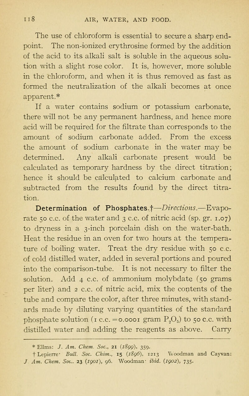 The use of chloroform is essential to secure a sharp end- point. The non-ionized erythrosine formed by the addition of the acid to its alkali salt is soluble in the aqueous solu- tion with a slight rose color. It is, however, more soluble in the chloroform, and when it is thus removed as fast as formed the neutralization of the alkali becomes at once apparent.* If a water contains sodium or potassium carbonate, there will not be any permanent hardness, and hence more acid will be required for the filtrate than corresponds to the amount of sodium carbonate added. From the excess the amount of sodium carbonate in the water may be determined. Any alkali carbonate present would be calculated as temporary hardness by the direct titration; hence it should be calculated to calcium carbonate and subtracted from the results found by the direct titra- tion. Determination of Phosphates.f—Directions.—Evapo- rate 50 c.c. of the water and 3 c.c. of nitric acid (sp. gr. 1.07) to dryness in a 3-inch porcelain dish on the wTater-bath. Heat the residue in an oven for two hours at the tempera- ture of boiling water. Treat the dry residue with 50 c.c. of cold distilled water, added in several portions and poured into the comparison-tube. It is not necessary to filter the solution. Add 4 c.c. of ammonium molybdate (50 grams per liter) and 2 c.c. of nitric acid, mix the contents of the tube and compare the color, after three minutes, with stand- ards made by diluting varying quantities of the standard phosphate solution (1 c.c. =0.0001 gram P205) to 50 c.c. with distilled water and adding the reagents as above. Carry * Ellms: J. Am. Chem. Soc, 21 (i8gg), 359. t Lepierre- Bull. Soc. Chim., 15 (i8q6), 1213 Woodman and Cayvan: J Am. Chem. Soc. 23 (iqoi), 96. Woodman- ibid. {1902), 735.