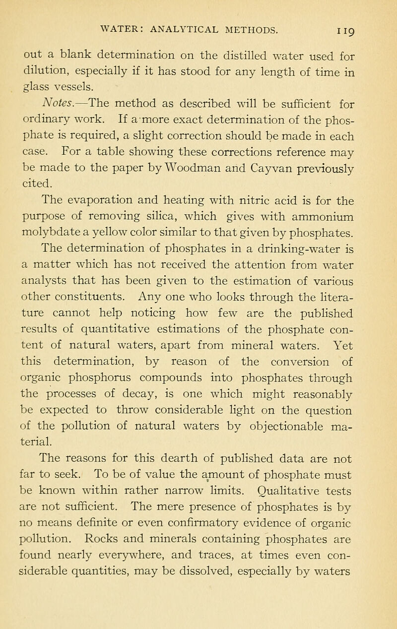 out a blank determination on the distilled water used for dilution, especially if it has stood for any length of time in glass vessels. Notes.—The method as described will be sufficient for ordinary work. If a more exact determination of the phos- phate is required, a slight correction should be made in each case. For a table showing these corrections reference may be made to the paper by Woodman and Cay van previously cited. The evaporation and heating with nitric acid is for the purpose of removing silica, which gives with ammonium molybdate a yellow color similar to that given by phosphates. The determination of phosphates in a drinking-water is a matter which has not received the attention from water analysts that has been given to the estimation of various other constituents. Any one who looks through the litera- ture cannot help noticing how few are the published results of quantitative estimations of the phosphate con- tent of natural waters, apart from mineral waters. Yet this determination, by reason of the conversion of organic phosphorus compounds into phosphates through the processes of decay, is one which might reasonably be expected to throw considerable light on the question of the pollution of natural waters by objectionable ma- terial. The reasons for this dearth of published data are not far to seek. To be of value the amount of phosphate must be known within rather narrow limits. Qualitative tests are not sufficient. The mere presence of phosphates is by no means definite or even confirmatory evidence of organic pollution. Rocks and minerals containing phosphates are found nearly everywhere, and traces, at times even con- siderable quantities, may be dissolved, especially by waters