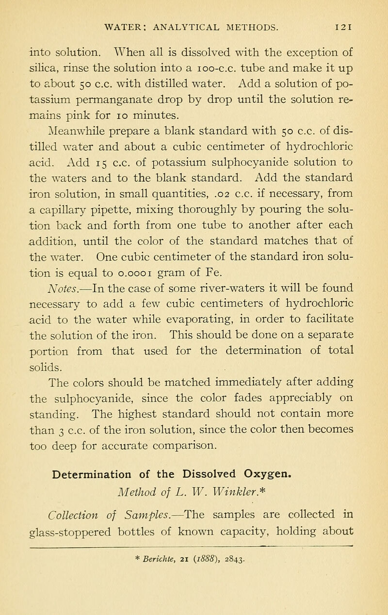 into solution. When all is dissolved with the exception of silica, rinse the solution into a 100-c.c. tube and make it up to about 50 c.c. with distilled water. Add a solution of po- tassium permanganate drop by drop until the solution re- mains pink for 10 minutes. Meanwhile prepare a blank standard with 50 c.c. of dis- tilled water and about a cubic centimeter of hydrochloric acid. Add 15 c.c. of potassium sulphocyanide solution to the waters and to the blank standard. Add the standard iron solution, in small quantities, .02 c.c. if necessary, from a capillary pipette, mixing thoroughly by pouring the solu- tion back and forth from one tube to another after each addition, until the color of the standard matches that of the water. One cubic centimeter of the standard iron solu- tion is equal to 0.0001 gram of Fe. Notes.—In the case of some river-waters it will be found necessary to add a few cubic centimeters of hydrochloric acid to the water while evaporating, in order to facilitate the solution of the iron. This should be done on a separate portion from that used for the determination of total solids. The colors should be matched immediately after adding the sulphocyanide, since the color fades appreciably on standing. The highest standard should not contain more than 3 c.c. of the iron solution, since the color then becomes too deep for accurate comparison. Determination of the Dissolved Oxygen. Method of L. W. Winkler* Collection of Samples.—The samples are collected in glass-stoppered bottles of known capacity, holding about * Berichte, 21 (1888), 2843.