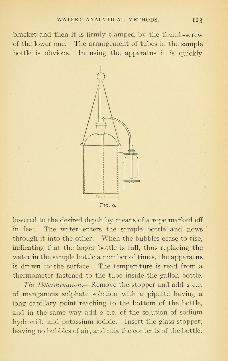 bracket and then it is firmly clamped by the thumb-screw of the lower one. The arrangement of tubes in the sample bottle is obvious. In using the apparatus it is quickly Fig. 9. lowered to the desired depth by means of a rope marked off in feet. The water enters the sample bottle and flows through it into the other. When the bubbles cease to rise, indicating that the larger bottle is full, thus replacing the water in the sample bottle a number of times, the apparatus is drawn tc the surface. The temperature is read from a thermometer fastened to the tube inside the gallon bottle. The Determination.—Remove the stopper and add 2 c.c. of manganous sulphate solution with a pipette having a long capillary point reaching to the bottom of the bottle, and in the same way add 2 c.c. of the solution of sodium hydroxide and potassium iodide. Insert the glass stopper, leaving no bubbles of air, and mix the contents of the bottle.