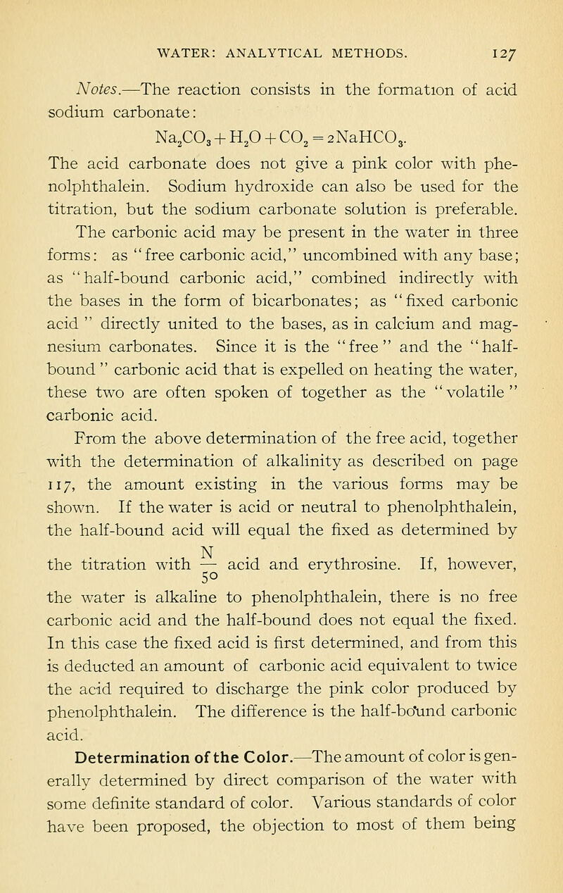 Notes.—The reaction consists in the formation of acid sodium carbonate: Na2C03 + H20 + C02 = 2NaHC03. The acid carbonate does not give a pink color with phe- nolphthalein. Sodium hydroxide can also be used for the titration, but the sodium carbonate solution is preferable. The carbonic acid may be present in the water in three forms: as free carbonic acid, uncombined with any base; as half-bound carbonic acid, combined indirectly with the bases in the form of bicarbonates; as fixed carbonic acid  directly united to the bases, as in calcium and mag- nesium carbonates. Since it is the free and the half- bound  carbonic acid that is expelled on heating the water, these two are often spoken of together as the volatile carbonic acid. From the above determination of the free acid, together with the determination of alkalinity as described on page 117, the amount existing in the various forms may be shown. If the water is acid or neutral to phenolphthalein, the half-bound acid will equal the fixed as determined by N the titration with — acid and erythrosine. If, however, 50 the water is alkaline to phenolphthalein, there is no free carbonic acid and the half-bound does not equal the fixed. In this case the fixed acid is first determined, and from this is deducted an amount of carbonic acid equivalent to twice the acid required to discharge the pink color produced by phenolphthalein. The difference is the half-bo'und carbonic acid. Determination of the Color.—The amount of color is gen- erally determined by direct comparison of the water with some definite standard of color. Various standards of color have been proposed, the objection to most of them being