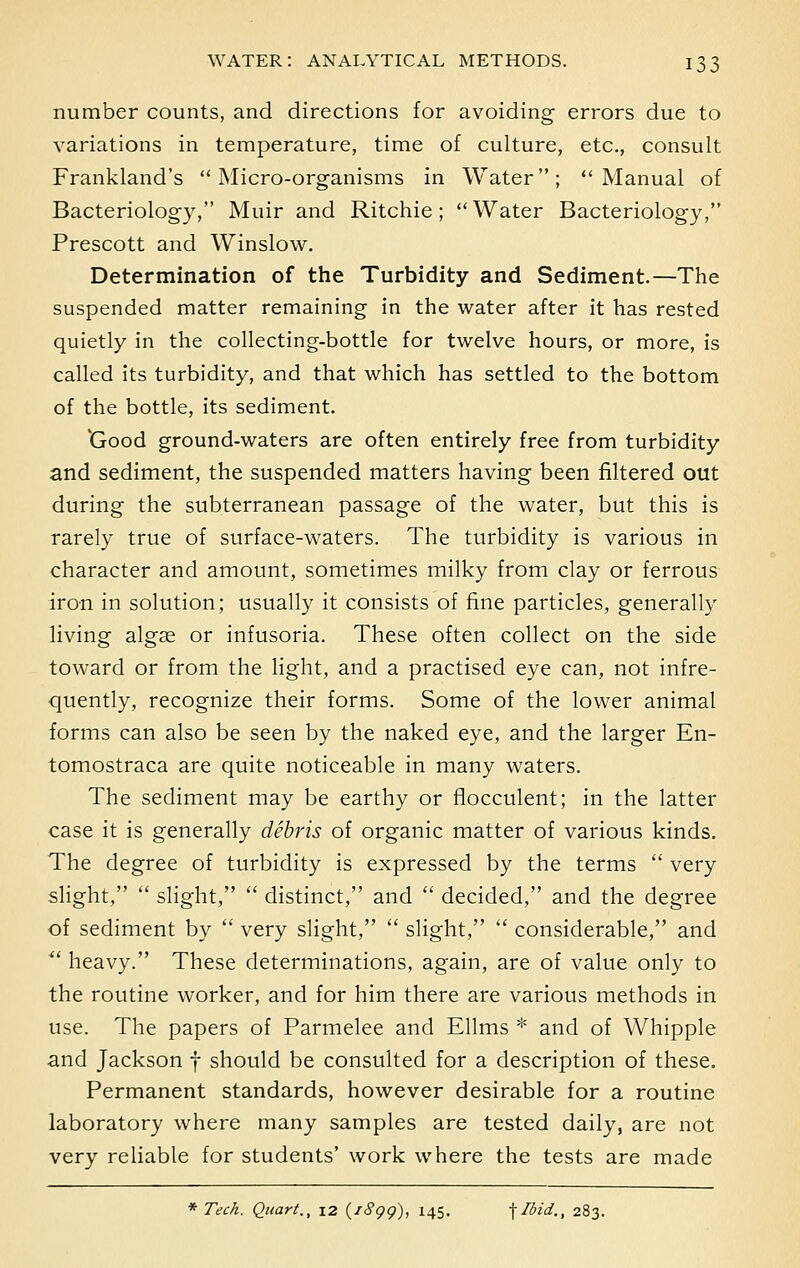 number counts, and directions for avoiding errors due to variations in temperature, time of culture, etc., consult Frankland's Micro-organisms in Water; Manual of Bacteriology, Muir and Ritchie; Water Bacteriology, Prescott and Winslow. Determination of the Turbidity and Sediment.—The suspended matter remaining in the water after it has rested quietly in the collecting-bottle for twelve hours, or more, is called its turbidity, and that which has settled to the bottom of the bottle, its sediment. 'Good ground-waters are often entirely free from turbidity and sediment, the suspended matters having been filtered out during the subterranean passage of the water, but this is rarely true of surface-waters. The turbidity is various in character and amount, sometimes milky from clay or ferrous iron in solution; usually it consists of fine particles, generally living algse or infusoria. These often collect on the side toward or from the light, and a practised eye can, not infre- quently, recognize their forms. Some of the lower animal forms can also be seen by the naked eye, and the larger En- tomostraca are quite noticeable in many waters. The sediment may be earthy or flocculent; in the latter case it is generally debris of organic matter of various kinds. The degree of turbidity is expressed by the terms  very slight,  slight,  distinct, and  decided, and the degree of sediment by  very slight,  slight,  considerable, and  heavy. These determinations, again, are of value only to the routine worker, and for him there are various methods in use. The papers of Parmelee and Ellms * and of Whipple and Jackson f should be consulted for a description of these. Permanent standards, however desirable for a routine laboratory where many samples are tested daily, are not very reliable for students' work where the tests are made * Tech. Quart., 12 (/Sgg), 145. -\Ibid,, 283.