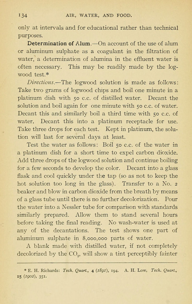 only at intervals and for educational rather than technical purposes. Determination of Alum.—On account of the use of alum or aluminum sulphate as a coagulant in the filtration of water, a determination of alumina in the effluent water is often necessary. This may be readily made by the log- wood test.* Directions.—The logwood solution is made as follows: Take two grams of logwood chips and boil one minute in a platinum dish with 50 c.c. of distilled water. Decant the solution and boil again for one minute with 50 c.c. of water. Decant this and similarly boil a third time with 50 c.c. of water. Decant this into a platinum receptacle for use. Take three drops for each test. Kept in platinum, the solu- tion will last for several days at least. Test the water as follows: Boil 50 c.c. of the water in a platinum dish for a short time to expel carbon dioxide. Add three drops of the logwood solution and continue boiling for a few seconds to develop the color. Decant into a glass flask and cool quickly under the tap (so as not to keep the hot solution too long in the glass). Transfer to a No. 2 beaker and blow in carbon dioxide from the breath by means of a glass tube until there is no further decolorization. Pour the water into a Nessler tube for comparison with standards similarly prepared. Allow them to stand several hours before taking the final reading. No wash-water is used at any of the decantations. The test shows one part of aluminum sulphate in 8,000,000 parts of water. A blank made with distilled water, if not completely decolorized by the C02, will show a tint perceptibly fainter * E. H. Richards: Tech. Quart., 4 (i8gi), 194. A. H. Low, Tech. Quart., 15 (.1902), 351-