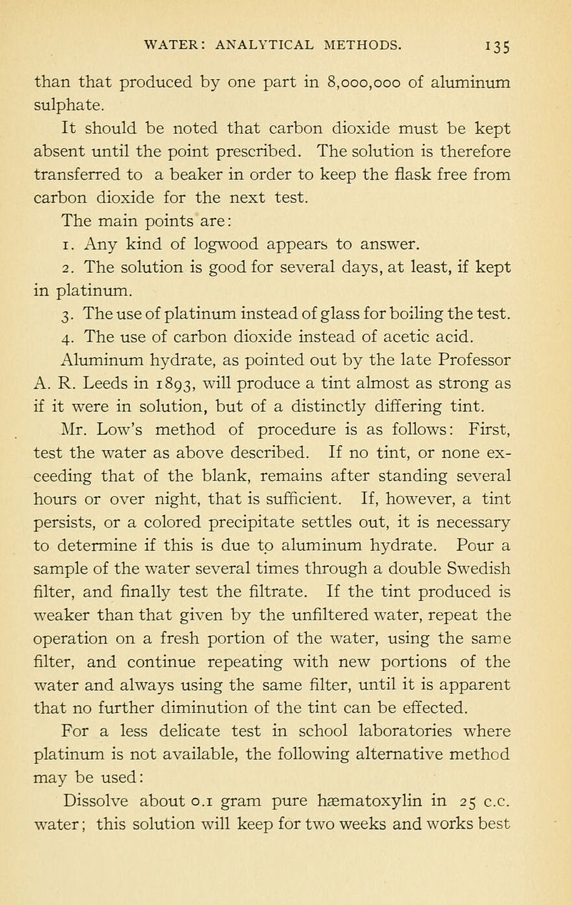 than that produced by one part in 8,000,000 of aluminum sulphate. It should be noted that carbon dioxide must be kept absent until the point prescribed. The solution is therefore transferred to a beaker in order to keep the flask free from carbon dioxide for the next test. The main points are: 1. Any kind of logwood appears to answer. 2. The solution is good for several days, at least, if kept in platinum. 3. The use of platinum instead of glass for boiling the test. 4. The use of carbon dioxide instead of acetic acid. Aluminum hydrate, as pointed out by the late Professor A. R. Leeds in 1893, will produce a tint almost as strong as if it were in solution, but of a distinctly differing tint. Mr. Low's method of procedure is as follows: First, test the water as above described. If no tint, or none ex- ceeding that of the blank, remains after standing several hours or over night, that is sufficient. If, however, a tint persists, or a colored precipitate settles out, it is necessary to determine if this is due to aluminum hydrate. Pour a sample of the water several times through a double Swedish filter, and finally test the filtrate. If the tint produced is weaker than that given by the unfiltered water, repeat the operation on a fresh portion of the water, using the same filter, and continue repeating with new portions of the water and always using the same filter, until it is apparent that no further diminution of the tint can be effected. For a less delicate test in school laboratories where platinum is not available, the following alternative method may be used: Dissolve about 0.1 gram pure hsematoxylin in 25 c.c. water; this solution will keep for two weeks and works best