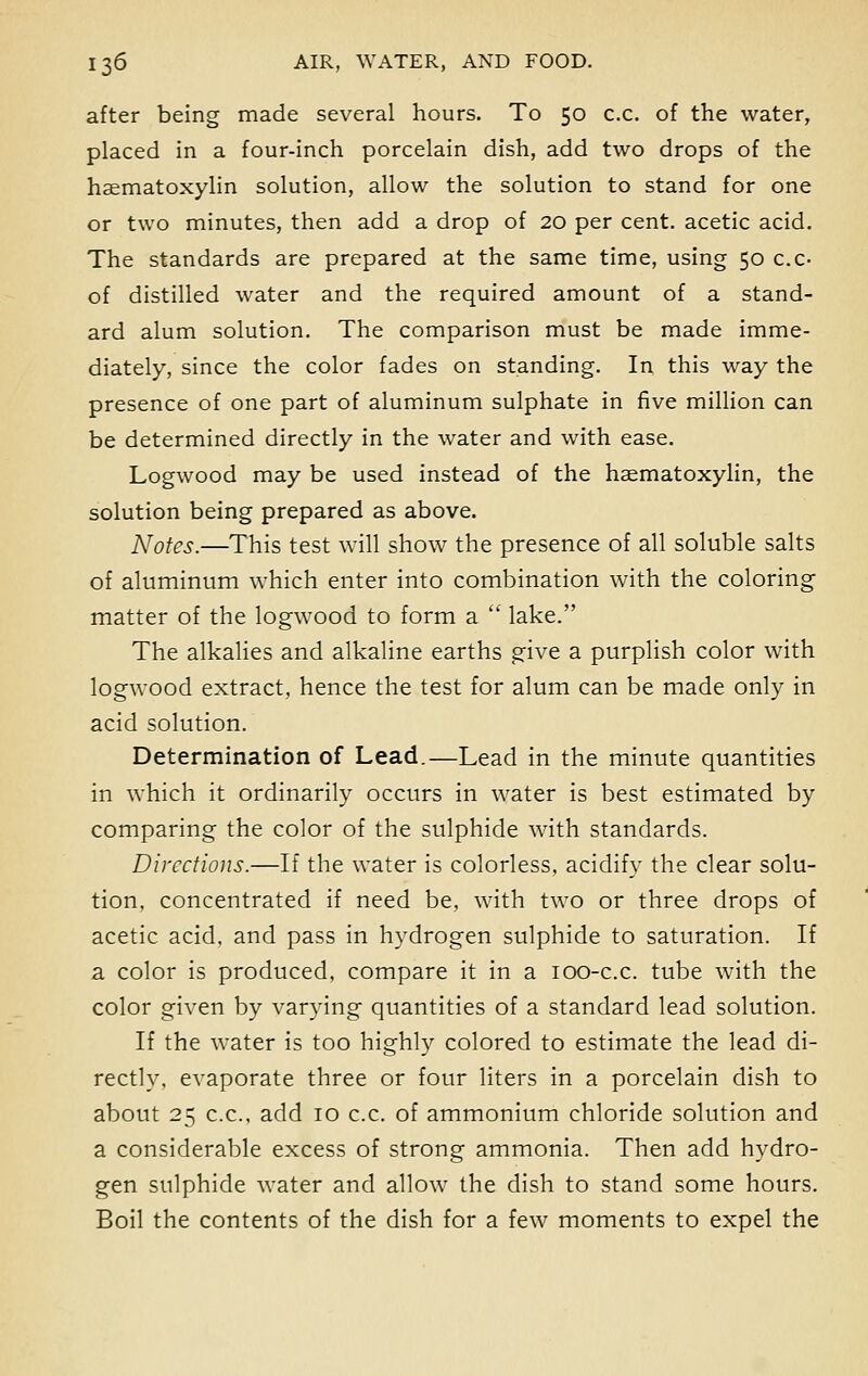 after being made several hours. To 50 c.c. of the water, placed in a four-inch porcelain dish, add two drops of the haematoxylin solution, allow the solution to stand for one or two minutes, then add a drop of 20 per cent, acetic acid. The standards are prepared at the same time, using 50 c.c- of distilled water and the required amount of a stand- ard alum solution. The comparison must be made imme- diately, since the color fades on standing. In this way the presence of one part of aluminum sulphate in five million can be determined directly in the water and with ease. Logwood may be used instead of the haematoxylin, the solution being prepared as above. ATotes.—This test will show the presence of all soluble salts of aluminum which enter into combination with the coloring matter of the logwood to form a  lake. The alkalies and alkaline earths give a purplish color with logwood extract, hence the test for alum can be made only in acid solution. Determination of Lead.—Lead in the minute quantities in which it ordinarily occurs in water is best estimated by comparing the color of the sulphide with standards. Directions.—If the water is colorless, acidify the clear solu- tion, concentrated if need be, with two or three drops of acetic acid, and pass in hydrogen sulphide to saturation. If a color is produced, compare it in a 100-c.c. tube with the color given by varying quantities of a standard lead solution. If the water is too highly colored to estimate the lead di- rectly, evaporate three or four liters in a porcelain dish to about 25 c.c, add 10 c.c. of ammonium chloride solution and a considerable excess of strong ammonia. Then add hydro- gen sulphide water and allow the dish to stand some hours. Boil the contents of the dish for a few moments to expel the