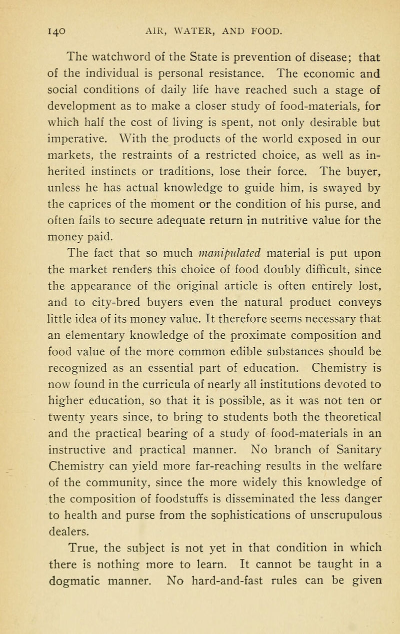 The watchword of the State is prevention of disease; that of the individual is personal resistance. The economic and social conditions of daily life have reached such a stage of development as to make a closer study of food-materials, for which half the cost of living is spent, not only desirable but imperative. With the products of the world exposed in our markets, the restraints of a restricted choice, as well as in- herited instincts or traditions, lose their force. The buyer, unless he has actual knowledge to guide him, is swayed by the caprices of the moment or the condition of his purse, and often fails to secure adequate return in nutritive value for the money paid. The fact that so much manipulated material is put upon the market renders this choice of food doubly difficult, since the appearance of the original article is often entirely lost, and to city-bred buyers even the natural product conveys little idea of its money value. It therefore seems necessary that an elementary knowledge of the proximate composition and food value of the more common edible substances should be recognized as an essential part of education. Chemistry is now found in the curricula of nearly all institutions devoted to higher education, so that it is possible, as it was not ten or twenty years since, to bring to students both the theoretical and the practical bearing of a study of food-materials in an instructive and practical manner. No branch of Sanitary Chemistry can yield more far-reaching results in the welfare of the community, since the more widely this knowledge of the composition of foodstuffs is disseminated the less danger to health and purse from the sophistications of unscrupulous dealers. True, the subject is not yet in that condition in which there is nothing more to learn. It cannot be taught in a dogmatic manner. No hard-and-fast rules can be given