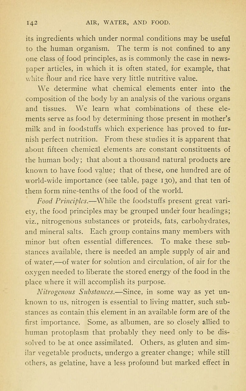 its ingredients which under normal conditions may be useful to the human organism. The term is not confined to any one class of food principles, as is commonly the case in news- paper articles, in which it is often stated, for example, that white flour and rice have very little nutritive value. We determine what chemical elements enter into the composition of the body by an analysis of the various organs and tissues. We learn what combinations of these ele- ments serve as food by determining those present in mother's milk and in foodstuffs which experience has proved to fur- nish perfect nutrition. From these studies it is apparent that about fifteen chemical elements are constant constituents of the human body; that about a thousand natural products are known to have food value; that of these, one hundred are of world-wide importance (see table, page 130), and that ten of them form nine-tenths of the food of the world. Food Principles.—While the foodstuffs present great vari- ety, the food principles may be grouped under four headings; viz., nitrogenous substances or proteids, fats, carbohydrates, and mineral salts. Each group contains many members with minor but often essential differences. To make these sub- stances available, there is needed an ample supply of air and of water,—of water for solution and circulation, of air for the oxygen needed to liberate the stored energy of the food in the place where it will accomplish its purpose. Nitrogenous Substances.—Since, in some way as yet un- known to us, nitrogen is essential to living matter, such sub- stances as contain this element in an available form are of the first importance. Some, as albumen, are so closely allied to human protoplasm that probably they need only to be dis- solved to be at once assimilated. Others, as gluten and sim- ilar vegetable products, undergo a greater change; while still others, as gelatine, have a less profound but marked effect in