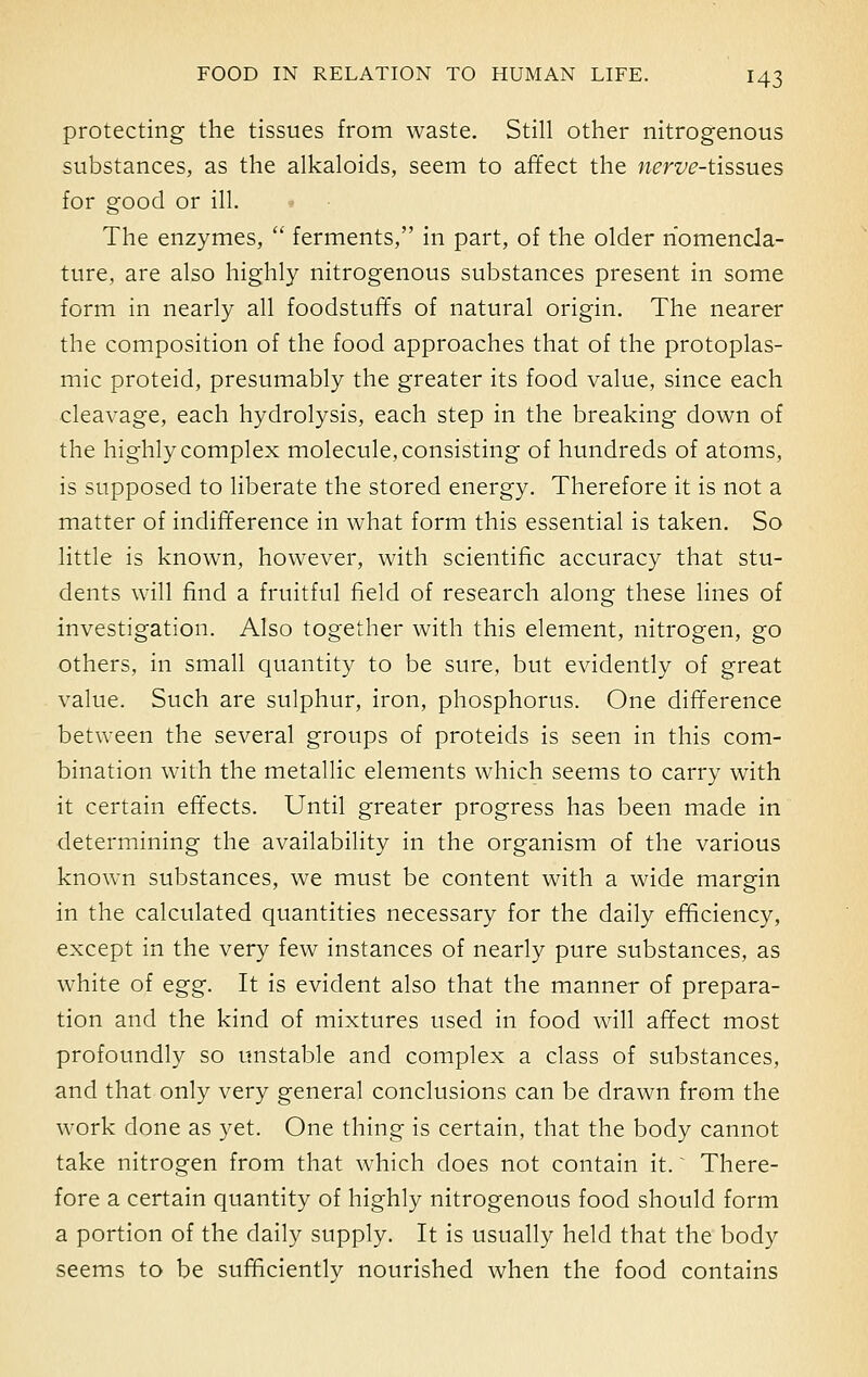 protecting the tissues from waste. Still other nitrogenous substances, as the alkaloids, seem to affect the wm^-tissues for good or ill. The enzymes,  ferments, in part, of the older nomencla- ture, are also highly nitrogenous substances present in some form in nearly all foodstuffs of natural origin. The nearer the composition of the food approaches that of the protoplas- mic proteid, presumably the greater its food value, since each cleavage, each hydrolysis, each step in the breaking down of the highly complex molecule, consisting of hundreds of atoms, is supposed to liberate the stored energy. Therefore it is not a matter of indifference in what form this essential is taken. So little is known, however, with scientific accuracy that stu- dents will find a fruitful field of research along these lines of investigation. Also together with this element, nitrogen, go others, in small quantity to be sure, but evidently of great value. Such are sulphur, iron, phosphorus. One difference between the several groups of proteids is seen in this com- bination with the metallic elements which seems to carry with it certain effects. Until greater progress has been made in determining the availability in the organism of the various known substances, we must be content with a wide margin in the calculated quantities necessary for the daily efficiency, except in the very few instances of nearly pure substances, as white of tgg. It is evident also that the manner of prepara- tion and the kind of mixtures used in food will affect most profoundly so unstable and complex a class of substances, and that only very general conclusions can be drawn from the work done as yet. One thing is certain, that the body cannot take nitrogen from that which does not contain it. There- fore a certain quantity of highly nitrogenous food should form a portion of the daily supply. It is usually held that the body seems to be sufficiently nourished when the food contains