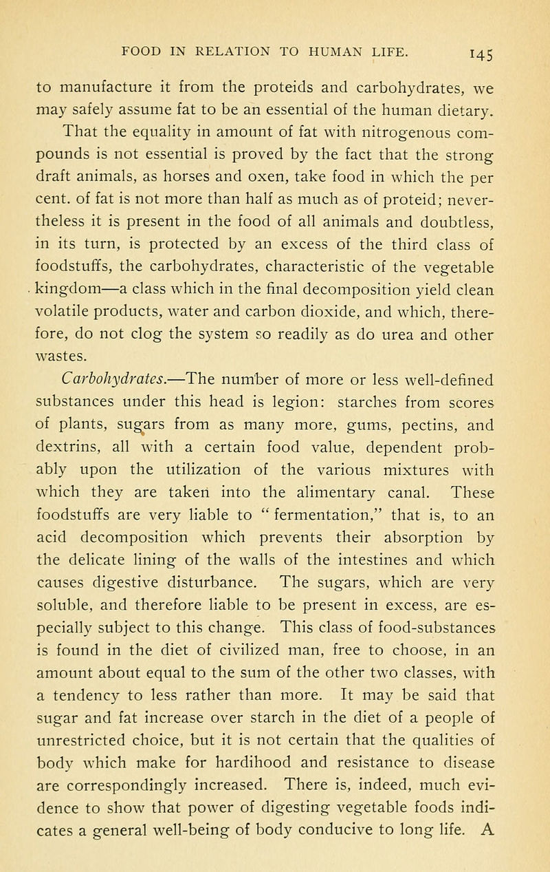 to manufacture it from the proteids and carbohydrates, we may safely assume fat to be an essential of the human dietary. That the equality in amount of fat with nitrogenous com- pounds is not essential is proved by the fact that the strong draft animals, as horses and oxen, take food in which the per cent, of fat is not more than half as much as of proteid; never- theless it is present in the food of all animals and doubtless, in its turn, is protected by an excess of the third class of foodstuffs, the carbohydrates, characteristic of the vegetable kingdom—a class which in the final decomposition yield clean volatile products, water and carbon dioxide, and which, there- fore, do not clog the system so readily as do urea and other wastes. Carbohydrates.—The number of more or less well-defined substances under this head is legion: starches from scores of plants, sugars from as many more, gums, pectins, and dextrins, all with a certain food value, dependent prob- ably upon the utilization of the various mixtures with which they are taken into the alimentary canal. These foodstuffs are very liable to  fermentation, that is, to an acid decomposition which prevents their absorption by the delicate lining of the walls of the intestines and which causes digestive disturbance. The sugars, which are very soluble, and therefore liable to be present in excess, are es- pecially subject to this change. This class of food-substances is found in the diet of civilized man, free to choose, in an amount about equal to the sum of the other two classes, with a tendency to less rather than more. It may be said that sugar and fat increase over starch in the diet of a people of unrestricted choice, but it is not certain that the qualities of body which make for hardihood and resistance to disease are correspondingly increased. There is, indeed, much evi- dence to show that power of digesting vegetable foods indi- cates a general well-being of body conducive to long life. A