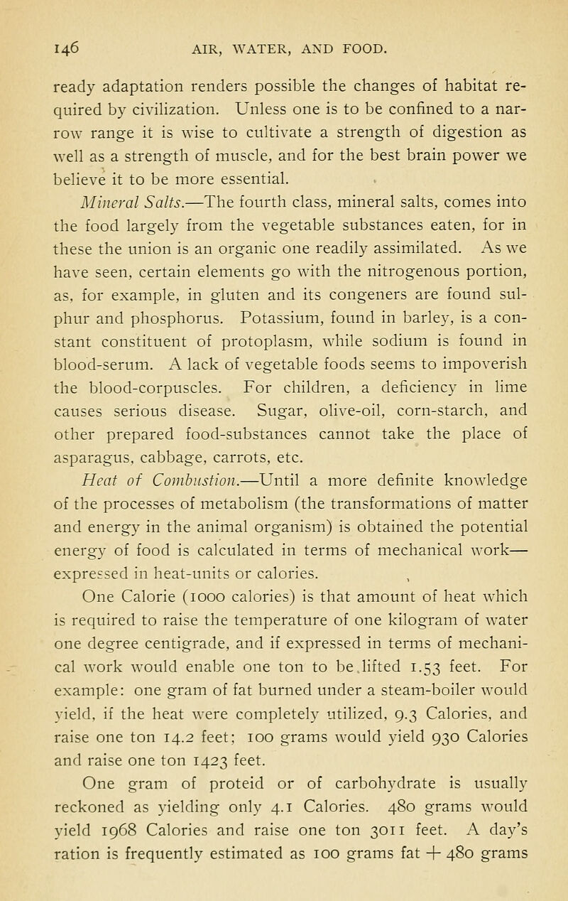 ready adaptation renders possible the changes of habitat re- quired by civilization. Unless one is to be confined to a nar- row range it is wise to cultivate a strength of digestion as well as a strength of muscle, and for the best brain power we believe it to be more essential. Mineral Salts.—The fourth class, mineral salts, comes into the food largely from the vegetable substances eaten, for in these the union is an organic one readily assimilated. As we have seen, certain elements go with the nitrogenous portion, as. for example, in gluten and its congeners are found sul- phur and phosphorus. Potassium, found in barley, is a con- stant constituent of protoplasm, while sodium is found in blood-serum. A lack of vegetable foods seems to impoverish the blood-corpuscles. For children, a deficiency in lime causes serious disease. Sugar, olive-oil, corn-starch, and other prepared food-substances cannot take the place of asparagus, cabbage, carrots, etc. Heat of Combustion.—Until a more definite knowledge of the processes of metabolism (the transformations of matter and energy in the animal organism) is obtained the potential energy of food is calculated in terms of mechanical work— expressed in heat-units or calories. One Calorie (1000 calories) is that amount of heat which is required to raise the temperature of one kilogram of water one degree centigrade, and if expressed in terms of mechani- cal work would enable one ton to be lifted 1.53 feet. For example: one gram of fat burned under a steam-boiler would yield, if the heat were completely utilized, 9.3 Calories, and raise one ton 14.2 feet; 100 grams would yield 930 Calories and raise one ton 1423 feet. One gram of proteid or of carbohydrate is usually reckoned as yielding only 4.1 Calories. 480 grams would yield 1968 Calories and raise one ton 3011 feet. A day's ration is frequently estimated as 100 grams fat + 480 grams