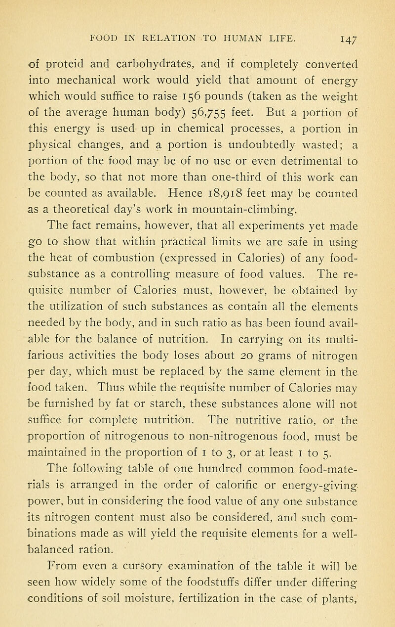 of proteid and carbohydrates, and if completely converted into mechanical work would yield that amount of energy which would suffice to raise 156 pounds (taken as the weight of the average human body) 56,755 feet. But a portion of this energy is used up in chemical processes, a portion in physical changes, and a portion is undoubtedly wasted; a portion of the food may be of no use or even detrimental to the body, so that not more than one-third of this work can be counted as available. Hence 18,918 feet may be counted as a theoretical day's work in mountain-climbing. The fact remains, however, that all experiments yet made go to show that within practical limits we are safe in using the heat of combustion (expressed in Calories) of any food- substance as a controlling measure of food values. The re- quisite number of Calories must, however, be obtained by the utilization of such substances as contain all the elements needed by the body, and in such ratio as has been found avail- able for the balance of nutrition. In carrying on its multi- farious activities the body loses about 20 grams of nitrogen per day, which must be replaced by the same element in the food taken. Thus while the requisite number of Calories may be furnished by fat or starch, these substances alone will not suffice for complete nutrition. The nutritive ratio, or the proportion of nitrogenous to non-nitrogenous food, must be maintained in the proportion of 1 to 3, or at least 1 to 5. The following table of one hundred common food-mate- rials is arranged in the order of calorific or energy-giving power, but in considering the food value of any one substance its nitrogen content must also be considered, and such com- binations made as will yield the requisite elements for a well- balanced ration. From even a cursory examination of the table it will be seen how widely some of the foodstuffs differ under differing conditions of soil moisture, fertilization in the case of plants,