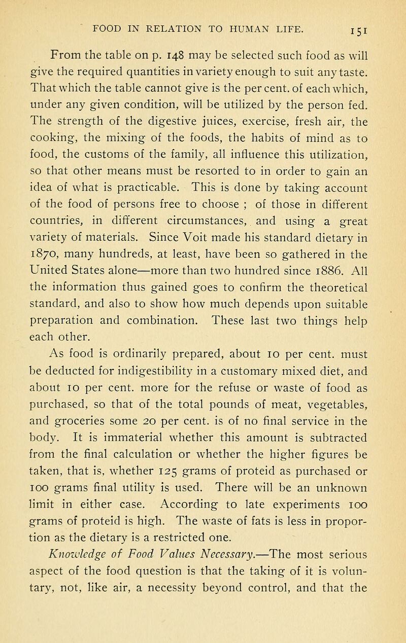 From the table on p. 148 may be selected such food as will give the required quantities in variety enough to suit any taste. That which the table cannot give is the percent, of each which, under any given condition, will be utilized by the person fed. The strength of the digestive juices, exercise, fresh air, the cooking, the mixing of the foods, the habits of mind as to food, the customs of the family, all influence this utilization, so that other means must be resorted to in order to gain an idea of what is practicable. This is done by taking account of the food of persons free to choose ; of those in different countries, in different circumstances,. and using a great variety of materials. Since Voit made his standard dietary in 1870, many hundreds, at least, have been so gathered in the United States alone—more than two hundred since 1886. All the information thus gained goes to confirm the theoretical standard, and also to show how much depends upon suitable preparation and combination. These last two things help each other. As food is ordinarily prepared, about 10 per cent, must be deducted for indigestibility in a customary mixed diet, and about 10 per cent, more for the refuse or waste of food as purchased, so that of the total pounds of meat, vegetables, and groceries some 20 per cent, is of no final service in the body. It is immaterial whether this amount is subtracted from the final calculation or whether the higher figures be taken, that is, whether 125 grams of proteid as purchased or 100 grams final utility is used. There will be an unknown limit in either case. According to late experiments 100 grams of proteid is high. The waste of fats is less in propor- tion as the dietary is a restricted one. Knowledge of Food Values Necessary.—The most serious aspect of the food question is that the taking of it is volun- tary, not, like air, a necessity beyond control, and that the