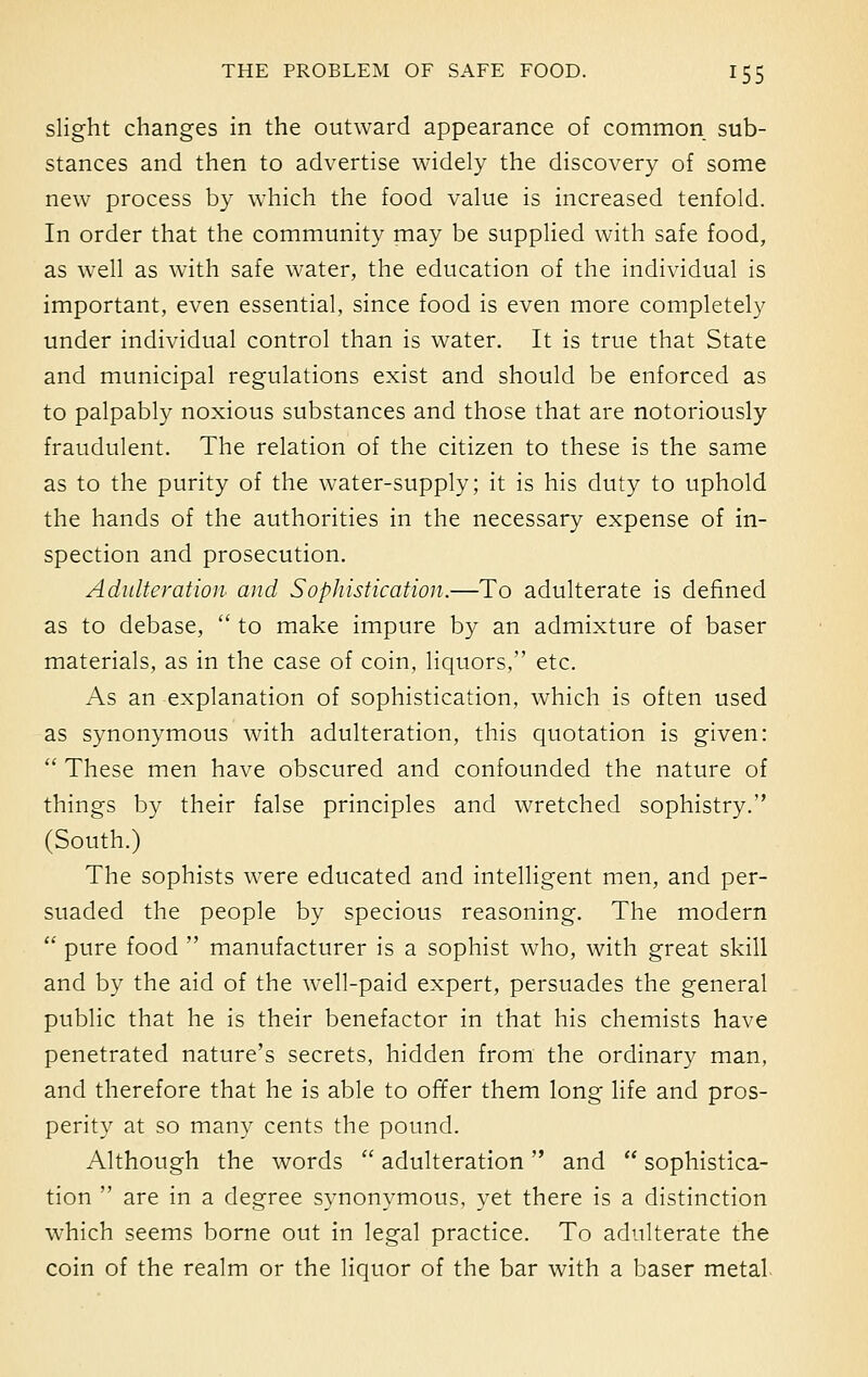 slight changes in the outward appearance of common sub- stances and then to advertise widely the discovery of some new process by which the food value is increased tenfold. In order that the community may be supplied with safe food, as well as with safe water, the education of the individual is important, even essential, since food is even more completely under individual control than is water. It is true that State and municipal regulations exist and should be enforced as to palpably noxious substances and those that are notoriously fraudulent. The relation of the citizen to these is the same as to the purity of the water-supply; it is his duty to uphold the hands of the authorities in the necessary expense of in- spection and prosecution. Adulteration and Sophistication.—To adulterate is defined as to debase,  to make impure by an admixture of baser materials, as in the case of coin, liquors, etc. As an explanation of sophistication, which is often used as synonymous with adulteration, this quotation is given: :< These men have obscured and confounded the nature of things by their false principles and wretched sophistry. (South.) The sophists were educated and intelligent men, and per- suaded the people by specious reasoning. The modern  pure food  manufacturer is a sophist who, with great skill and by the aid of the well-paid expert, persuades the general public that he is their benefactor in that his chemists have penetrated nature's secrets, hidden from the ordinary man, and therefore that he is able to offer them long life and pros- perity at so many cents the pound. Although the words  adulteration and  sophistica- tion  are in a degree synonymous, yet there is a distinction which seems borne out in legal practice. To adulterate the coin of the realm or the liquor of the bar with a baser metal