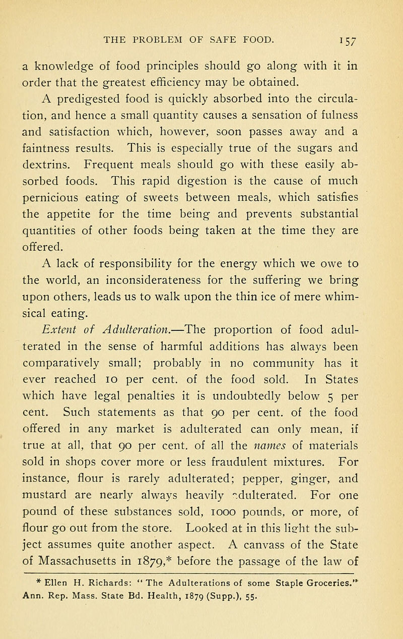 a knowledge of food principles should go along with it in order that the greatest efficiency may be obtained. A predigested food is quickly absorbed into the circula- tion, and hence a small quantity causes a sensation of fulness and satisfaction which, however, soon passes away and a faintness results. This is especially true of the sugars and dextrins. Frequent meals should go with these easily ab- sorbed foods. This rapid digestion is the cause of much pernicious eating of sweets between meals, which satisfies the appetite for the time being and prevents substantial quantities of other foods being taken at the time they are offered. A lack of responsibility for the energy which we owe to the world, an inconsiderateness for the suffering we bring upon others, leads us to walk upon the thin ice of mere whim- sical eating. Extent of Adulteration.—The proportion of food adul- terated in the sense of harmful additions has always been comparatively small; probably in no community has it ever reached 10 per cent, of the food sold. In States which have legal penalties it is undoubtedly below 5 per cent. Such statements as that 90 per cent, of the food offered in any market is adulterated can only mean, if true at all, that 90 per cent, of all the names of materials sold in shops cover more or less fraudulent mixtures. For instance, flour is rarely adulterated; pepper, ginger, and mustard are nearly always heavily adulterated. For one pound of these substances sold, 1000 pounds, or more, of flour go out from the store. Looked at in this lieht the sub- ject assumes quite another aspect. A canvass of the State of Massachusetts in 1879,* before the passage of the law of * Ellen H. Richards: The Adulterations of some Staple Groceries.'* Ann. Rep. Mass. State Bd. Health, 1879 (SuPP-)> 55-