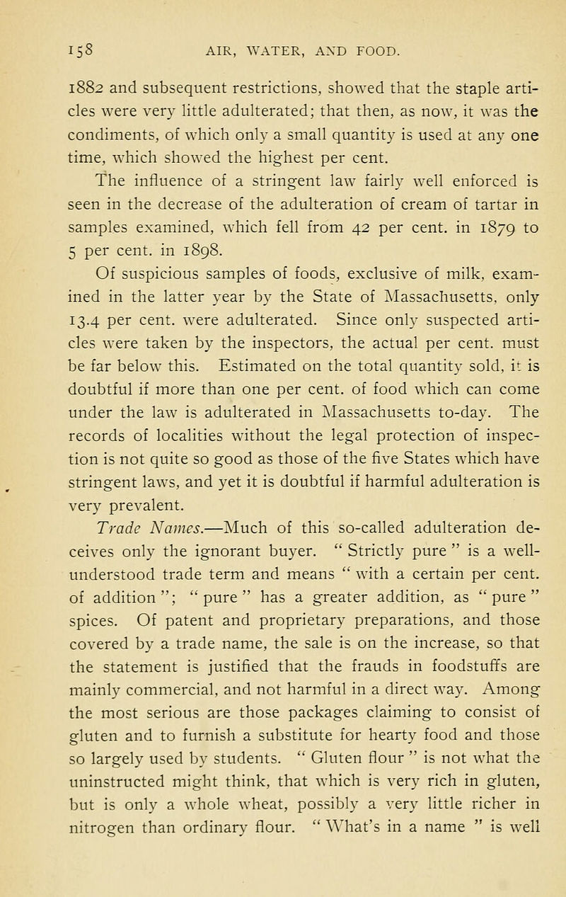 1882 and subsequent restrictions, showed that the staple arti- cles were very little adulterated; that then, as now, it was the condiments, of which only a small quantity is used at any one time, which showed the highest per cent. The influence of a stringent law fairly well enforced is seen in the decrease of the adulteration of cream of tartar in samples examined, which fell from 42 per cent, in 1879 to 5 per cent, in 1898. Of suspicious samples of foods, exclusive of milk, exam- ined in the latter year by the State of Massachusetts, only 13.4 per cent, were adulterated. Since only suspected arti- cles were taken by the inspectors, the actual per cent, must be far below this. Estimated on the total quantity sold, it is doubtful if more than one per cent, of food which can come under the law is adulterated in Massachusetts to-day. The records of localities without the legal protection of inspec- tion is not quite so good as those of the five States which have stringent laws, and yet it is doubtful if harmful adulteration is very prevalent. Trade Names.—Much of this so-called adulteration de- ceives only the ignorant buyer.  Strictly pure  is a well- understood trade term and means  with a certain per cent, of addition; pure has a greater addition, as pure spices. Of patent and proprietary preparations, and those covered by a trade name, the sale is on the increase, so that the statement is justified that the frauds in foodstuffs are mainly commercial, and not harmful in a direct way. Among the most serious are those packages claiming to consist of gluten and to furnish a substitute for hearty food and those so largely used by students.  Gluten flour  is not what the uninstructed might think, that which is very rich in gluten, but is only a whole wheat, possibly a very little richer in nitroeen than ordinary flour.  What's in a name  is well