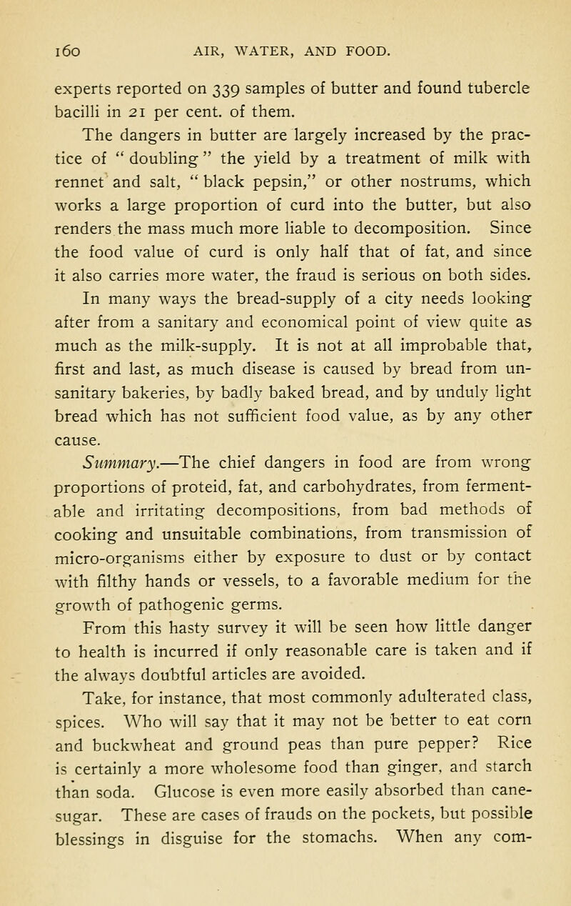 experts reported on 339 samples of butter and found tubercle bacilli in 21 per cent, of them. The dangers in butter are largely increased by the prac- tice of  doubling  the yield by a treatment of milk with rennet and salt,  black pepsin, or other nostrums, which works a large proportion of curd into the butter, but also renders the mass much more liable to decomposition. Since the food value of curd is only half that of fat, and since it also carries more water, the fraud is serious on both sides. In many ways the bread-supply of a city needs looking after from a sanitary and economical point of view quite as much as the milk-supply. It is not at all improbable that, first and last, as much disease is caused by bread from un- sanitary bakeries, by badly baked bread, and by unduly light bread which has not sufficient food value, as by any other cause. Summary.—The chief dangers in food are from wrong proportions of proteid, fat, and carbohydrates, from ferment- able and irritating decompositions, from bad methods of cooking and unsuitable combinations, from transmission of micro-organisms either by exposure to dust or by contact with filthy hands or vessels, to a favorable medium for the growth of pathogenic germs. From this hasty survey it will be seen how little danger to health is incurred if only reasonable care is taken and if the always doubtful articles are avoided. Take, for instance, that most commonly adulterated class, spices. Who will say that it may not be better to eat corn and buckwheat and ground peas than pure pepper? Rice is certainly a more wholesome food than ginger, and starch than soda. Glucose is even more easily absorbed than cane- sugar. These are cases of frauds on the pockets, but possible blessings in disguise for the stomachs. When any com-